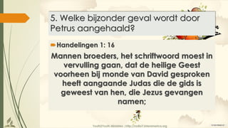 Youth2Youth Ministries |http://radio7.interamerica.org
5. Welke bijzonder geval wordt door
Petrus aangehaald?
Handelingen 1: 16
Mannen broeders, het schriftwoord moest in
vervulling gaan, dat de heilige Geest
voorheen bij monde van David gesproken
heeft aangaande Judas die de gids is
geweest van hen, die Jezus gevangen
namen;
 