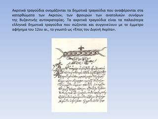 Ακριτικά τραγούδια ονομάζονται τα δημοτικά τραγούδια που αναφέρονται στα
κατορθώματα των Ακριτών, των φρουρών των ανατολικών συνόρων
της Βυζαντινής αυτοκρατορίας. Τα ακριτικά τραγούδια είναι τα παλαιότερα
ελληνικά δημοτικά τραγούδια που σώζονται και συγγενεύουν με το έμμετρο
αφήγημα του 12ου αι., το γνωστό ως «Έπος του Διγενή Ακρίτα».
 