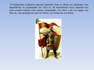 Το παλαιότερο σωζόμενο ακριτικό τραγούδι είναι το «Άσμα του Αρμούρη» που
παραδίδεται σε χειρόγραφο του 15ου αι. Τα περισσότερα όμως ακριτικά που
είναι γνωστά σήμερα είναι όψιμες καταγραφές, του 19ου ή και των αρχών του
20ου αι., και προέρχονται από τον Πόντο, την Κύπρο και την Κρήτη.
 