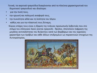 Γενικά, τα ακριτικά τραγούδια διακρίνονται από τα πλούσια χαρακτηριστικά του
δημοτικού τραγουδιού και ιδιαίτερα:
• για την πνοή τους,
• την ηρωική και πολεμική αναφορά τους,
• την πυκνότητα αλλά και τη λιτότητα του λόγου
• καθώς και για την πλαστική τους δύναμη.
Κύριος στόχος τους είναι η έξαρση της τιτάνιας προσωπικής λεβεντιάς που στο
στόμα του ελληνικού λαού γίνεται τραγούδι - θρύλος. Αποτελούν έκφραση της
μεγάλης αντιπαλότητας του Βυζαντίου κατά των βαρβάρων και του αγροίκου
χαρακτήρα των Αράβων και κάθε άλλων επιδρομέων ως παρασιτικών στοιχείων της
Αυτοκρατορίας.
 