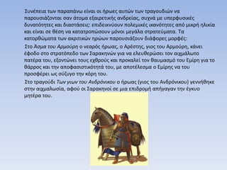 Συνέπεια των παραπάνω είναι οι ήρωες αυτών των τραγουδιών να
παρουσιάζονται σαν άτομα εξαιρετικής ανδρείας, συχνά με υπερφυσικές
δυνατότητες και διαστάσεις: επιδεικνύουν πολεμικές ικανότητες από μικρή ηλικία
και είναι σε θέση να κατατροπώσουν μόνοι μεγάλα στρατεύματα. Τα
κατορθώματα των ακριτικών ηρώων παρουσιάζουν διάφορες μορφές:
Στο Άσμα του Αρμούρη ο νεαρός ήρωας, ο Αρέστης, γιος του Αρμούρη, κάνει
έφοδο στο στρατόπεδο των Σαρακηνών για να ελευθερώσει τον αιχμάλωτο
πατέρα του, εξοντώνει τους εχθρούς και προκαλεί τον θαυμασμό του Εμίρη για το
θάρρος και την αποφασιστικότητά του, με αποτέλεσμα ο Εμίρης να του
προσφέρει ως σύζυγο την κόρη του.
Στο τραγούδι Των γιων του Ανδρόνικου ο ήρωας (γιος του Ανδρόνικου) γεννήθηκε
στην αιχμαλωσία, αφού οι Σαρακηνοί σε μια επιδρομή απήγαγαν την έγκυο
μητέρα του.
 