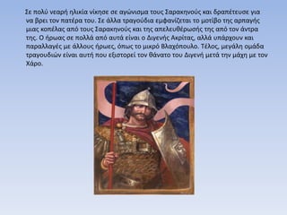 Σε πολύ νεαρή ηλικία νίκησε σε αγώνισμα τους Σαρακηνούς και δραπέτευσε για
να βρει τον πατέρα του. Σε άλλα τραγούδια εμφανίζεται το μοτίβο της αρπαγής
μιας κοπέλας από τους Σαρακηνούς και της απελευθέρωσής της από τον άντρα
της. Ο ήρωας σε πολλά από αυτά είναι ο Διγενής Ακρίτας, αλλά υπάρχουν και
παραλλαγές με άλλους ήρωες, όπως το μικρό Βλαχόπουλο. Τέλος, μεγάλη ομάδα
τραγουδιών είναι αυτή που εξιστορεί τον θάνατο του Διγενή μετά την μάχη με τον
Χάρο.
 