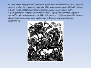 Τα ηρωικά και αφηγηματικά τραγούδια γνώρισαν ευρεία διάδοση στον ελληνικό
χώρο, όχι μόνο στις ακριτικές περιοχές αλλά και στην ηπειρωτική Ελλάδα. Επίσης
η φήμη για τα κατορθώματα των ακριτών ηρώων διαδιδόταν κι αυτή.
Δημιουργήθηκαν διάφορες παραλλαγές τους. Έχουμε είτε καθαρά ακριτικά
τραγούδια, είτε συγχωνεύσεις με άλλα είδη όπως το κλέφτικο τραγούδι, όπου οι
κλέφτες ταυτίστηκαν με τους ακρίτες και οι Τούρκοι γενίτσαροι με τους
Σαρακηνούς.
 