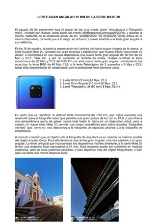 LENTE GRAN ANGULAR 16 MM DE LA SERIE MATE 20
El pasado 20 de septiembre tuve el placer de dar una charla sobre “Arquitectura y Fotografía
móvil”, invitado por Huawei, como parte del evento 366RecuencoConHuaweiP20Pro, y durante la
misma, hablando de la tendencia actual de los “smartphones” de incorporar varias lentes en el
mismo dispositivo, comenté que a lo mejor, en el futuro, Huawei añadiría una lente gran angular a
sus teléfonos.
El día 16 de octubre, durante la presentación en Londres del nuevo buque insignia de la marca, la
serie Huawei Mate 20, constato con gran sorpresa y satisfacción que Huawei había “escuchado mi
deseo” e incorporaba en sus nuevos dispositivos una nueva lente gran angular de 16 mm de 20
Mpx y f/2.2. Para ello, y por no aumentar el número de lentes, Huawei sustituía la lente
monocroma de 20 Mpx y f/1,6 del P20 Pro por esta nueva lente gran angular, manteniendo las
otras dos: la lente RGB de 40 Mpx f/1,8, y la lente Teleobjetivo de 3 aumentos y 8 Mpx y f/2,4,
todas ellas desarrolladas en colaboración con la prestigiosa firma alemana Leica.
1. Lente RGB (27 mm) 40 Mpx, f/1.8
2. Lente Gran Angular (16 mm) 20 Mpx, f/2.2
3. Lente Teleobjetivo 3x (80 mm) 8 Mpx, f/2.4 e
Es cierto que se “sacrifica” la anterior lente monocroma del P20 Pro, que había supuesto una
revolución para la fotografía móvil, que permitía una gran captura de luz con su f/1,6, y que ofrecía
una extraordinaria gama de grises nunca vista hasta la fecha en un dispositivo móvil, pero a
cambio, la nueva serie Mate 20 permite una mayor versatilidad para todos aquellos “fotógrafos
móviles” que, como yo, nos dedicamos a la fotografía de espacios urbanos y a la fotografía de
arquitectura.
A menudo comento que el objetivo de la fotografía de arquitectura es capturar la máximo posible
del objeto arquitectónico. Para ello debemos usar lentes gran angular, o lo más parecido a un gran
angular. La lente principal que incorporaban los dispositivos móviles anteriores a la serie Mate 20
tenían una distancia focal equivalente a 27 mm. Esta distancia puede ser suficiente en muchas
ocasiones, pero en otras podemos necesitar, o bien alejarnos más del objeto fotografiado, o bien
usar una lente con menor distancia focal.
 