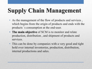 Supply Chain Management
• As the management of the flow of products and services ,
which begins from the origin of products and ends with the
products `s consumption at the end-user.
• The main objective of SCM is to monitor and relate
production, distribution , and shipment of products and
services.
• This can be done by companies with a very good and tight
hold over internal inventories, production, distribution,
internal productions and sales.
 