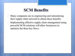 SCM Benefits
• Many companies are re-engineering and rationalising
their supply chain network to obtain these benefits.
• Implementing effective supply chain management using
powerful SCM solutions will allow businesses to
optimize the three key flows.
 