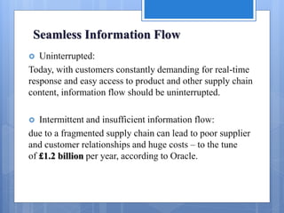 Seamless Information Flow
 Uninterrupted:
Today, with customers constantly demanding for real-time
response and easy access to product and other supply chain
content, information flow should be uninterrupted.
 Intermittent and insufficient information flow:
due to a fragmented supply chain can lead to poor supplier
and customer relationships and huge costs – to the tune
of £1.2 billion per year, according to Oracle.
 