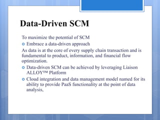 Data-Driven SCM
To maximize the potential of SCM
 Embrace a data-driven approach
As data is at the core of every supply chain transaction and is
fundamental to product, information, and financial flow
optimization.
 Data-driven SCM can be achieved by leveraging Liaison
ALLOY™ Platform
 Cloud integration and data management model named for its
ability to provide PaaS functionality at the point of data
analysis,
 