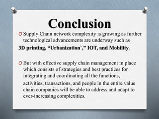 Conclusion
O Supply Chain network complexity is growing as further
technological advancements are underway such as
3D printing, “Urbanization`,” IOT, and Mobility.
O But with effective supply chain management in place
which consists of strategies and best practices for
integrating and coordinating all the functions,
activities, transactions, and people in the entire value
chain companies will be able to address and adapt to
ever-increasing complexities.
 