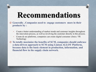 Recommendations
O Generally , Companies need to engage customers more in their
products by :
• Create a better understanding of market trends and customer insights throughout
the innovation process, as well as involving the customer directly in this process.
• Create & use platforms, companies can create digital consumer clinics. VR
Technology
O To totally maximize the benefits of SCM, companies should embrace
a data-driven approach to SCM using Liaison ALLOY Platform,
because data is the basic element in production, information, and
financial flow in the supply chain network.
 