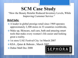 SCM Case Study
“How the Beauty Retailer Reduced Inventory Levels, While
Improving Customer Service “
Brief Info:
 A leader in global prestige retail since 1969 operates
approximately 2,300 stores in 33 countries worldwide,
 Make up, Skincare, nail care, bath and amazing smart
tools that make every women’s life easier and looking
great a reality.
 1st store UAE Festival City 1st March 2007
 KSA , Qatar & Bahrain , March 2007
 Dubai Mall Dec 2008
 