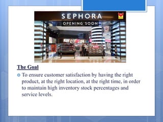 The Goal
 To ensure customer satisfaction by having the right
product, at the right location, at the right time, in order
to maintain high inventory stock percentages and
service levels.
 