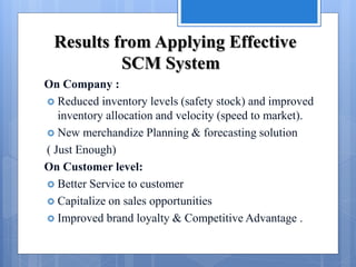 Results from Applying Effective
SCM System
On Company :
 Reduced inventory levels (safety stock) and improved
inventory allocation and velocity (speed to market).
 New merchandize Planning & forecasting solution
( Just Enough)
On Customer level:
 Better Service to customer
 Capitalize on sales opportunities
 Improved brand loyalty & Competitive Advantage .
 