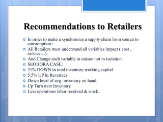 Recommendations to Retailers
 In order to make a synchronize a supply chain from source to
consumption :
 All Retailers must understand all variables impact ( cost ,
service…).
 And Change each variable in unison not in isolation.
 SEOHORA CASE:
 21% DOWN in total inventory working capital
 5.5% UP in Revenues
 Down level of avg. inventory on hand.
 Up Turn over Inventory
 Less operations labor received & stock .
 