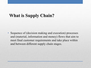 What is Supply Chain?
• Sequence of (decision making and execution) processes
and (material, information and money) flows that aim to
meet final customer requirements and take place within
and between different supply chain stages.
 