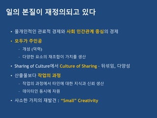 • 몰개인적인 관료적 경제와 사회 인간관계 중심의 경제
• 모두가 주인공
– 개성 (덕력)
– 다양한 요소의 재조합이 가치를 생산
• Sharing of Culture에서 Culture of Sharing – 뒤섞임, 다양성
• 산출물보다 작업의 과정
– 작업의 과정에서 타인에 대한 지식과 신뢰 생산
– 데이터인 동시에 자원
• 사소한 가치의 재발견 : “Small” Creativity
일의 본질이 재정의되고 있다
 