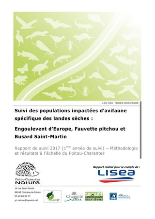 14 rue Jean Moulin
86240 Fontaine-le-Comte
05 49 88 99 23
pc.nature@laposte.net
Rapport réalisé pour le compte de :
LGV SEA TOURS-BORDEAUX
Suivi des populations impactées d’avifaune
spécifique des landes sèches :
Engoulevent d’Europe, Fauvette pitchou et
Busard Saint-Martin
Rapport de suivi 2017 (1ère
année de suivi) – Méthodologie
et résultats à l’échelle du Poitou-Charentes
 