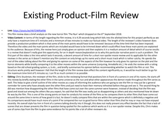 Existing Product-Film Review
• Link: https://youtu.be/HbTOWRlaKNk
• This film review does a brief analysis on the new horror film ‘The Nun’ which dropped on the 6th September 2018.
• Video Content: In terms of the length regarding the film review, it is 4:29 seconds long which falls into the allotted time for this project perfectly as we
only have a maximum time of 5 minutes and a minimum of two minutes to make our factual video. The length of the reviewer's video however does
provide a production problem which is that some of the main points would have to be removed because of the time limit that has been imposed.
Therefore the video and the main points which are included would have to be trimmed down which could effect how these main points are explained
to the audience. Because of this, the review here just simply gives an opinion and then explains it in a medium amount of detail which of course results
in a review that doesn’t really give the opportunity, for an in depth reason/explanation as to why this particular narrative point is such a problem. The
first part of the video is the intro which lasts 4 seconds, a decent amount of time for a short non-spoiler movie review and its applicable for the other
reviews in the series as it doesn’t mention any film content an only brings up his name and a short music track which is rather catchy. He spends the
rest of the video talking about the film and giving his opinion on some of the aspects of the film however he only gives his opinion on the plot and the
horror elements while briefly comparing it to the other movies within the same universe (conjuring, Annabelle etc.). He ends the review with a rating
based on the old school grading system, a, b etc., and briefly summarises his opinion before recommending whether to watch the film or not. This
structure works pretty well however I felt that the length of the film review does effect the content significantly so, it would be much better to go for
the maximum time limit of 5 minutes so, I can fit as much content in as possible.
• Editing: Chris Stuckman, the reviewer of the film, sticks to the reviewing format that positions him in front of a camera in one of his rooms. He starts off
this review by briefly stating the other films in the same universe as the nun and what other appearances the demon made throughout the film series as
well. This helps to give a brief outline of the other movies as a way of informing the audience who are going to see the film or may just be a general
reminder for some who have already seen the other films and just need to have their memory refreshed before they go and see it. The second thing he
did was mention how disappointing the other films that have come out over the same summer were however, instead of deciding that the film was
good and stood out among the others like you expect, he said that the film was really just as disappointing as others and also mentioned how let down
he was by the film. This is one of the strong points on how he conducts his review of the films as he compares them to other films that have come out
around the same time in terms of how good it is but, he doesn’t really compare films that are within the same genre which is definitely a negative and
his comparisons would have much more of a point if he compared the nun to good horror films rather than films that he may or may not have enjoyed
recently. His overall style has him in front of a camera talking directly into it though, this does not really present any effect besides the fact that a lack of
scenes that are shown prevents the film in question being spoiled for the audience which works as it is a non-spoiler review. Despite this, Chris makes
use of some clips from the film to give some evidence for his points like a lot of other reviewers do.
 