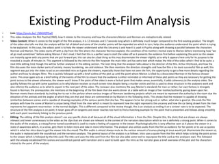 Existing Product-Film Analysis
• Link: https://youtu.be/_FMkGEZP3w0
• This video Analyses the film Psycho(1960), how it relates to the Uncanny and how the characters Marion and Norman are metaphorically related.
• Video Content: When it comes to the length of the film analysis, it is 12 minutes and 17 seconds long which is definitely much longer compared to the first existing product. The length
of the video also tells me that the analysis will be full of detail and some of the smaller points will be expanded on which in turn, helps the audience understand the point which is trying
to be explained. In this case, the videos point is to help the viewer understand what the Uncanny is and how it is used in Psycho along with drawing a parallel between the characters
Norman and Marion. The video starts off with a clip from the film where the character Norman explains the condition of his mothers mental state to Marion before mentioning how “we
all go mad sometimes” before asking Marion if she's mad. I feel that this is a perfect way to start the video off as it presents the evidence first before explaining the point so the viewer
can instantly agree with any points that are put forward yet, this can also be a bad thing as this may disorientate the viewer slightly as to why it appears here only for its purpose to be
revealed a couple of minutes in. This segment is followed by the intro to the film however the main title card has extra text which makes the title of the video which I find to be quite a
neat little editing trick though this will be further analysed in the editing section. The next thing that the analyser talks about is the director of the film, Arthur Hitchcock, and how the
film discusses the more darker parts of society; money laundering, sex and violence. She then mentions the directors strengths and how the film is his most successful film as well; this
segment was put into the video to act as an extended intro as it gives the viewers, especially those that have not seen the film, the opportunity to get a few more details regarding the
author and how he designs films. This is quickly followed up with a brief outline of the plot up until the point where Marion is killed by a dissociated Norman in the famous shower
scene. This once again acts as a brief telling of the events of the film to ensure that the audience is either reminded or informed of these plot points as they are necessary for getting the
point across to the viewer otherwise, the viewer won’t know if the point of the video is even a factual point that makes sense; essentially, it adds coherency to the analysis video. She
quickly follows this up with some questions as to why Marion receives so much screen time despite being a murder victim and this is used to show structure in the analysers work and
also informs the audience as to what to expect in the next part of the video. The reviewer also mentions the way Marion’s standards for men or rather, her own fantasy is strangely
found in Norman; the prerequisites she mentions at the beginning of the film been that she wants dinner at a table with an image of her mother/authority gazing down upon her.
Norman meets these standards by inviting her to eat in the parlour where various images of Normans taxidermy projects which are meant to represent the authority in the room due the
elevation of the animals and the angles at which they are shot and these are commented on by Marion in the following shots. This shows that the reviewer is capable of drawing
similarities between scenes and is capable of drawing examples of the various points that she has. This appears to be her strong suit or rather, what she is good at. She ends the film
analysis with how the scene of Marion’s corpse being lifted from the river which is meant to represent how the night represents the uncanny and how the car being drawn from the river
represents her apparent resurrection in the normal daylight. This is different compared to the review though, this is an analysis so ending it on a sinister note is to be expected. The
structure of the film analysis is on point; it never goes off on tangents and never reaches too hard to find a matching example for the point that is presented and follows along smoothly
with each point seamlessly linking to the previous point.
• Editing: The editing of the film analysis doesn’t use any specific shots at all because all of the visual information is from the film. Despite this, the shots that are shown are always
relevant and never unnecessary to the video as the clips that are shown are relevant to the context of the narrators description which to me is definitely a strong point. When it comes to
the audio of the analysis, a creepy/horror toned soundtrack is used to create a feeling of suspense in the viewer. Psychologically this is very effective seen as it places the viewer in a
state of awareness which, in a sense, gets them to listen more and take in more information. The analyser also utilizes audio from the film as evidence for her points or to use as quotes
which is what her intro does to get the viewer into the mood. The film audio is almost always mute as the various amount of scenes playing at once would just disorientate the viewer so,
the audio is replaced with the soundtrack and the narrators analysis. The general layout of the analysis is as follows: intro uses a quote from the film which helps to bring the point across
to the viewer which is followed by the title card. The title card uses the title card from the film but also adds some text to repurpose the title card as the analysers own. This followed
with the already established film scenes and soundtrack paired with narration and is used to build upon the intro as the narrator gives a brief overview of the plot and the characters
related to the point of the analysis.
 