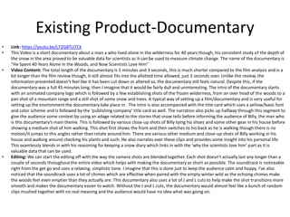 Existing Product-Documentary
• Link: https://youtu.be/L72G8TLtTCk
• This Video is a short documentary about a man a who lived alone in the wilderness for 40 years though, his consistent study of the depth of
the snow in the area proved to be valuable data for scientists as it can be used to measure climate change. The name of the documentary is
“He Spent 40 Years Alone in the Woods, and Now Scientists Love Him”
• Video Content: The total length of the documentary is 5 minutes and 3 seconds, this is much shorter compared to the film analysis and is a
bit longer than the film review though, it still almost fits into the allotted time allowed, just 3 seconds over. Unlike the review, the
information presented doesn’t feel like it has been cut down or altered so, the documentary still feels natural. Despite this, if the
documentary was a full 45 minutes long; then I imagine that it would be fairly dull and uninteresting. The intro of the documentary starts
with an animated company logo which is followed by a few establishing shots of the frozen wilderness, from an over head of the woods to a
pan shot of a mountain range and a still shot of some snow and trees. A typical way of setting up a film/documentary and is very useful for
setting up the environment the documentary take place in. The intro is also accompanied with the title card which uses a yellow/basic font
and color scheme and is followed by the ‘publishing company’ title card as well. The narration also picks up halfway through this segment to
give the audience some context by using an adage related to the stories that snow tells before informing the audience of Billy, the man who
is this documentary’s main theme. This is followed by various close-up shots of Billy tying his shoes and some other gear in his house before
showing a medium shot of him walking. This shot first shows the front and then switches to his back as he is walking though there is no
motion/it jumps to this angles rather than rotate around him. There are various other medium and close-up shots of Billy working in his
house and walking around checking his plants and such. He also narrates over these clips and provides some insight into his personal life.
This seamlessly blends in with his reasoning for keeping a snow diary which links in with the ‘why the scientists love him’ part as it is
valuable data that can be used.
• Editing: We can start the editing off with the way the camera shots are blended together. Each shot doesn’t actually last any longer than a
couple of seconds throughout the entire video which helps with making the documentary as short as possible. The soundtrack is noticeable
right from the get go and uses a relaxing, simplistic tone. I imagine that this is done just to keep the audience calm and happy. I’ve also
noticed that the soundtrack uses a lot of chimes which are effective when paired with the empty winter wild as the echoing chimes make
the woods feel even emptier than they actually are. This documentary also uses a lot of J and L cuts to help make the shot transitions more
smooth and makes the documentary easier to watch. Without the J and L cuts, the documentary would almost feel like a bunch of random
clips mushed together with no real meaning and the audience would have no idea what was going on.
 