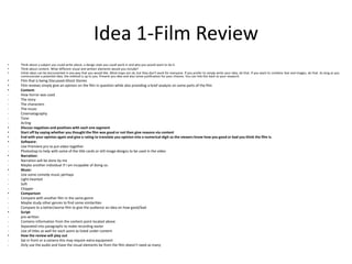 Idea 1-Film Review
• Think about a subject you could write about, a design style you could work in and why you would want to do it.
• Think about content. What different visual and written elements would you include?
• Initial ideas can be documented in any way that you would like. Mind maps are ok, but they don’t work for everyone. If you prefer to simply write your idea, do that. If you want to combine text and images, do that. As long as you
communicate a potential idea, the method is up to you. Present you idea and also some justification for your choices. You can link this back to your research.
• Film that is being Discussed-Ghost Stories
• Film reviews simply give an opinion on the film in question while also providing a brief analysis on some parts of the film
• Content:
- How horror was used
- The story
- The characters
- The music
- Cinematography
- Tone
- Acting
• Discuss negatives and positives with each one segment
• Start off by saying whether you thought the film was good or not then give reasons via content
• End with your opinion again and give a rating to translate you opinion into a numerical digit so the viewers know how you good or bad you think the film is.
• Software:
- Use Premiere pro to put video together
- Photoshop to help with some of the title cards or still image designs to be used in the video
• Narration:
- Narration will be done by me
- Maybe another individual if I am incapable of doing so.
• Music:
- Use some comedy music perhaps
- Light-hearted
- Soft
- Chipper
• Comparison
- Compare with another film in the same genre
- Maybe study other genres to find some similarities
- Compare to a better/worse film to give the audience an idea on how good/bad
• Script
- pre-written
- Contains information from the content point located above
- Separated into paragraphs to make recording easier
- Use of titles as well for each point as listed under content
• How the review will play out
- Sat in front or a camera-this may require extra equipment
- Only use the audio and have the visual elements be from the film-doesn’t need as many
 