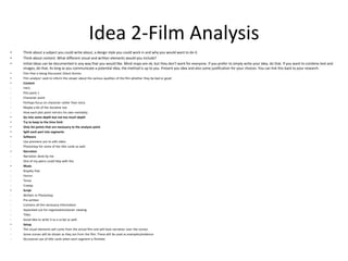 Idea 2-Film Analysis
• Think about a subject you could write about, a design style you could work in and why you would want to do it.
• Think about content. What different visual and written elements would you include?
• Initial ideas can be documented in any way that you would like. Mind maps are ok, but they don’t work for everyone. If you prefer to simply write your idea, do that. If you want to combine text and
images, do that. As long as you communicate a potential idea, the method is up to you. Present you idea and also some justification for your choices. You can link this back to your research.
• Film that is being Discussed: Ghost Stories
• Film analysis’ seek to inform the viewer about the various qualities of the film whether they be bad or good
• Content
- Intro
- Plot point 1
- Character point
- Perhaps focus on character rather than story
- Maybe a bit of the storyline too
- How each plot point mirrors his own mentality.
• Go into some depth but not too much depth
• Try to keep to the time limit
• Only list points that are necessary to the analysis point
• Split each part into segments
• Software
- Use premiere pro to edit video
- Photoshop for some of the title cards as well.
• Narration
- Narration done by me
- One of my peers could help with this
• Music
- Royalty free
- Horror
- Tense
- Creepy
• Script
- Written in Photoshop
- Pre-written
- Contains all the necessary information
- Separated out for organisation/easier viewing
- Titles
- Good idea to write it as a script as well.
• Setup
- The visual elements will come from the actual film and will have narration over the scenes.
- Some scenes will be shown as they are from the film. These will be used as examples/evidence
- Occasional use of title cards when each segment is finished.
 