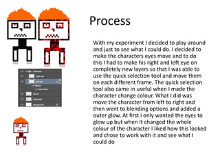 Process
With my experiment I decided to play around
and just to see what I could do. I decided to
make the characters eyes move and to do
this I had to make his right and left eye on
completely new layers so that I was able to
use the quick selection tool and move them
on each different frame. The quick selection
tool also came in useful when I made the
character change colour. What I did was
move the character from left to right and
then went to blending options and added a
outer glow. At first i only wanted the eyes to
glow up but when It changed the whole
colour of the character I liked how this looked
and chose to work with it and see what I
could do
 