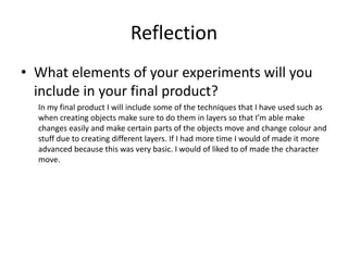 Reflection
• What elements of your experiments will you
include in your final product?
In my final product I will include some of the techniques that I have used such as
when creating objects make sure to do them in layers so that I’m able make
changes easily and make certain parts of the objects move and change colour and
stuff due to creating different layers. If I had more time I would of made it more
advanced because this was very basic. I would of liked to of made the character
move.
 