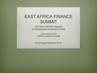 EAST AFRICA FINANCE
SUMMIT
The Role of African Diaspora
In Financing the Continent’s Future
18 December 2018
UNECA Conference Center
Worku Negash Motbainor, Ph.D.
 