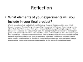 Reflection
• What elements of your experiments will you
include in your final product?
• When it comes to my final product I will most likely keep the size of the document the same , this is
because I have used this size when previously making these games. I will also use the same programme ,
adobe Photoshop. This is because this is quite a simple and effective way of making these games , this is
because you have access to a wide variety of tools. This is also probably the easiest way to create a pixel
game. Another element I will include is the size of the pencil , I will include this as this is the easiest way to
draw pixel objects. I will also include different layers. I will do this because then I will be able to move and
edit each object easily. Overall I am quite please with my experiment based on the amount of time we
had. If I were to have more time on this I would have probably made the guy more detailed for example
give him a face. I would have also made more of a game , by this I mean by adding more frames.
 