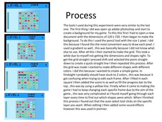 Process
The tools I used during this experiment were very similar to the last
one. The first thing I did was open up adobe photoshop and start to
create a background for my game. To this this first I had to open a new
document with the dimensions of 120 x 720. I then began to make the
background. To do this I used the pencil tool with the size 1 pixel. I did
this because I found this the most convenient way to draw each pixel. I
used a gradient as well , this was basically because I did not know what
else to use. After all this I then started to make the grid. This took a
while due to myself not getting the dimensions and shapes right. To
get the grid straight I pressed shift and selected the point straight
down to create a quick straight line I then repeated this process. After
the grid was made I started to make different shapes with different
colors. I did this because I wanted to create a simple game. In
hindsight I probably should have stuck to 2 colors , this was because it
got confusing when trying to edit each frame. After I filled in each
square I then added the score in as well as fill the progress bar to the
top , this was by using a yellow line. Finally when it came to making the
game I had to keep changing each specific frame due to the aim of the
game , this was very complicated as I found myself going through each
layer every time to find out which shapes were which. When I finished
this process I found out that the auto select tool clicks on the specific
layer you want. When editing I then added some sound effects
however this was used in premier.
 