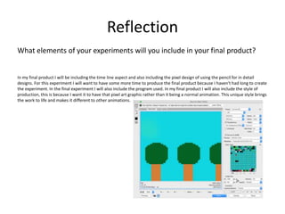 Reflection
What elements of your experiments will you include in your final product?
In my final product I will be including the time line aspect and also including the pixel design of using the pencil for in detail
designs. For this experiment I will want to have some more time to produce the final product because I haven't had long to create
the experiment. In the final experiment I will also include the program used. In my final product I will also include the style of
production, this is because I want it to have that pixel art graphic rather than it being a normal animation. This unique style brings
the work to life and makes it different to other animations.
 