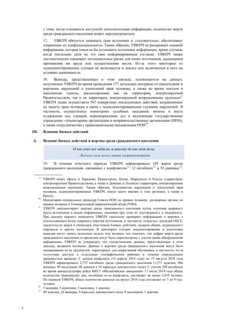 4
с этим, когда становится доступной дополнительная информация, количество жертв
среди гражданского населения может пересматриваться.
17. УВКПЧ обязуется защищать свои источники и, следовательно, обеспечивает
сохранение их конфиденциальности. Таким образом, УВКПЧ не раскрывает никакой
информации, которая помогла бы установить источники информации, кроме случаев,
когда последние дали на это свое информированное согласие. УВКПЧ также
систематически оценивает потенциальные риски для своих источников, касающиеся
причинения им вреда или осуществления мести. Из-за этого некоторые из
задокументированных случаев не включаются в доклад или включаются в него на
условиях анонимности.
18. Выводы, представленные в этом докладе, основываются на данных,
полученных УВКПЧ во время проведения 177 детальных интервью со свидетелями и
жертвами нарушений и ущемлений прав человека, а также во время поездок в
населенные пункты, расположенные как на территории, контролируемой
Правительством, так и на территории, контролируемой вооруженными группами9
.
УВКПЧ также осуществила 567 конкретных последующих действий, направленных
на защиту прав человека в связи с задокументированными случаями нарушений. В
частности, осуществляла мониторинг судебных заседаний, визиты в места
содержания под стражей, перенаправление дел в надлежащие государственные
учреждения, гуманитарные организации и неправительственные организации (НПО),
а также сотрудничество с правозащитными механизмами ООН10
.
III. Влияние боевых действий
A. Ведение боевых действий и жертвы среди гражданского населения
19. В течение отчетного периода УВКПЧ зафиксировало 105 жертв среди
гражданского населения, связанных с конфликтом11
: 12 погибших12
и 93 раненых13
.
9
УВКПЧ имеет офисы в Харькове, Краматорске, Киеве, Мариуполе и Одессе (территория,
контролируемая Правительством), а также в Донецке и Луганске (территория, контролируемая
вооруженными группами). Таким образом, большинство нарушений и ущемлений прав
человека, задокументированных УВКПЧ, имело место именно в этих регионах, а также в
Крыму.
10
Мандатарии специальных процедур Совета ООН по правам человека, договорные органы по
правам человека и Универсальный периодический обзор (УПО).
11
УВКПЧ документирует жертвы среди гражданского населения путем изучения широкого
круга источников и видов информации, оценивая при этом их достоверность и надежность.
При анализе каждого инцидента УВКПЧ тщательно проверяет информацию о жертвах с
использованием более широкого перечня источников, в частности, открытых докладов ОБСЕ,
свидетельств жертв и очевидцев, участников боевых действий, лидеров общин, медицинского
персонала и других источников. В некоторых случаях документирование и подготовка
выводов могут занять несколько недель или месяцев, что означает, что цифры жертв среди
гражданского населения со временем могут быть пересмотрены с учетом вновь обнаруженной
информации. УВКПЧ не утверждает, что статистические данные, представленные в этом
докладе, являются полными. Данные о жертвах среди гражданского населения могут быть
заниженными из-за трудностей, характерных для оперативной обстановки, в частности, из-за
отсутствия доступа к отдельным географическим районам в течение определенных
промежутков времени. С начала конфликта (14 апреля 2014 года) по 15 августа 2018 года
УВКПЧ зафиксировало 2,737 погибших среди гражданского населения (1,571 мужчин, 966
женщин, 96 мальчиков, 48 девочек и 56 взрослых неизвестного пола). С учетом 298 погибших
во время авиакатастрофы рейса МН17 «Малайзийских авиалиний» 17 июля 2014 года общее
количество гражданских лиц, погибших из-за конфликта, составляет не менее 3,035 человек.
По оценкам УВКПЧ, общее количество раненых на август 2018 года составляет от 7 до 9 тыс.
человек.
12
5 женщин, 3 мужчины, 3 мальчика, 1 девочка.
13
49 мужчин, 26 женщин, 9 взрослых неизвестного пола, 8 мальчиков, 1 девочка.
О нас уже все забыли, и никому до нас нет дела.
- Житель села возле линии соприкосновения
 