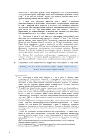 8
также огонь из стрелкового оружия и легких вооружений. Было задокументировано
десять случаев обстрелов, от которых пострадали Донецкая фильтровальная станция
(ДФС)27
и две насосные станции28
. Кроме того, обстрелы трижды повреждали и
прерывали работу станций очистки сточных вод29
.
29. 7 июня из-за постоянных обстрелов днем и ночью30
, Специальная
мониторинговая миссия (СММ) ОБСЕ приостановила свое расширенное присутствие
на ДФС, а компания «Вода Донбасса» на несколько дней полностью прекратила
эксплуатацию ДФС, требуя от сторон конфликта усиления гарантий безопасности. В
июле месяце на ДФС был зафиксирован лишь один инцидент, касающийся
безопасности, что можно объяснить, по крайней мере, частично, восстановлением
соблюдения обязательств по «хлебному перемирию» (см. выше).
30. За период с 16 мая по 30 июня было задокументировано семь случаев обстрела
различных школ, повлекших повреждения этих объектов31
. Утром 17 мая 2018 года
снаряды попали в здание школы № 11 в Светлодарске (территория, контролируемая
Правительством, Донецкая область), в то время как 125 детей находились в классах.
Школа была повреждена, а один из родителей, случайно проходивший мимо,
получил ранения32
. 25 июня 2018 года обстрелом была повреждена школа-интернат в
Докучаевске (территория, контролируемая вооруженными группами, Донецкая
область). В результате инцидента администрация школы и родители отменили
летнюю программу и закрыли школу из-за нестабильной ситуации с безопасностью.
31. Должна быть разработана всеобъемлющая государственная политика и
механизм защиты и возмещения ущерба для гражданских лиц, пострадавших во
время боевых действий, и родственников погибших во время боевых действий.
B. Ситуация на линии соприкосновения и права лиц, пострадавших от конфликта
27
ДФС расположена в «серой зоне» примерно в 15 км к северу от Донецка, между
контролируемой Правительством Авдеевкой и контролируемой вооруженными группами
Ясиноватой. Станция обрабатывает воду, поставляемую 345 тыс. человек, которые живут по
обе стороны от линии соприкосновения, и постоянно подвергается обстрелам. См., например,
Доклад УВКПЧ о ситуации с правами человека в Украине (далее – «Доклад УВКПЧ») за
период с 16 ноября 2017 года по 15 февраля 2018 года, п. 108.
28
17 мая 2018 года была обстреляна насосная станция третьего подъема на р. Северский Донец.
Канал Северский Донец-Донбасс (СДД) – главный источник воды для Донецкой области. От
работы этой насосной станции зависят примерно 3,25 млн. человек. 19-20 июня 2018 года под
обстрел и огонь из стрелкового оружия попала насосная станция первого подъема
Южнодонбасского водопровода. Эта станция подает необработанную воду (которая поступает
через канал СДД) на пять фильтровальных станций, которые, в свою очередь, обслуживают
1,17 млн. человек.
29
Кластер по вопросам воды, санитарии и гигиены (ВСГ), доклады об инцидентах, доступны по
ссылке https://www.humanitarianresponse.info/en/operations/ukraine/documents. В первой
половине 2018 года кластер ВСГ зафиксировал в целом 57 инцидентов, касающихся
безопасности, повлиявших на водную инфраструктуру Донецкой и Луганской областей, и
отметил увеличение количества инцидентов с применением огня из стрелкового оружия (13
инцидентов).
30
3-6 июня ДФС подвергалась неоднократным обстрелам, которые привели к ее повреждению и
выводу из строя линии электропитания. В результате были прекращены поставки воды
населению некоторых районов вблизи от линии соприкосновения. За первую половину 2018
года на ДФС произошел 21 инцидент, касающийся безопасности, в результате чего ее работа
прекращалась на 17 суток; см.
https://www.humanitarianresponse.info/en/operations/ukraine/document/13-wash-cluster-alert-
bulletin-01-january-30-june-2018-issue-13.
31
Кластер образования, https://www.humanitarianresponse.info/en/operations/ukraine/education.
32
Интервью, проведенные УВКПЧ 17, 18 и 22 мая 2018 года.
Если бы у меня были деньги и место куда уехать, я бы уже покинул свой дом.
- Житель села возле линии соприкосновения
 