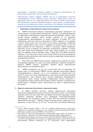 10
арендаторов к средствам правовой защиты по вопросам поврежденного или
разрушенного имущества, когда они станут доступными.
Перемещенные жители сообщили УВКПЧ, что им не предоставили должного
альтернативного жилья. Районная власть приложила определенные усилия для
обеспечения жильем, но условия проживания в нем нельзя считать приемлемыми.
ВСУ прилагают усилия для содействия доступу к этому району, но перемещенные
жители не могут вернуться и жить в своих домах из-за ситуации с безопасностью.
Территория, контролируемая вооруженными группами
34. УВКПЧ обеспокоено фактами экспроприации имущества гражданских лиц
«министерством государственной безопасности» («МГБ»), задокументированными
на территории, контролируемой «Донецкой народной республикой». Один из таких
случаев касался квартиры семьи, которая получила ее по программе
государственного финансирования до начала конфликта. В январе 2015 года
вооруженные люди (как считается, представители «МГБ») ворвались в эту квартиру
и изъяли личные вещи, после чего семья стала получать угрожающие телефонные
звонки с требованиями отдать ключи от квартиры. За несколько дней, до того как
семья сообщила об этих инцидентах в «МГБ» и «полицию», «МГБ» потребовало
обеспечить доступ в квартиру для проведения «специальных операций» в течение
трех дней. Ключи были возвращены только через девять месяцев, но, по словам
семьи, из квартиры исчезли некоторые вещи. 4 марта 2018 года «МГБ» опечатало
квартиру, и с тех пор семья не имеет к ней доступа. В 2018 году семья неоднократно
подавала жалобы в различные ответственные органы на территории, контролируемой
вооруженными группами.
35. В мае 2018 года УВКПЧ начало посещать «гражданские слушания» по поводу
экспроприации квартиры, но в июне «суд» решил проводить «закрытые заседания» и
приказал УВКПЧ покинуть помещение. Никаких других представителей
общественности на заседаниях не было34
.
36. УВКПЧ встревожено тем, что этот случай может быть не единичным. По
словам одного из собеседников УВКПЧ, частные квартиры аналогичным образом
экспроприировались в Донецке, где от этого пострадали по меньшей мере пять
семей. В случае, если такая экспроприация не обусловлена настоятельной военной
необходимостью, такие действия могут являться нарушением международного
гуманитарного права, которое запрещает конфискацию частного имущества, и
международного права в области прав человека, которое защищает от произвольного
вмешательства в семейную жизнь, посягательство на жилье и принудительного
выселения35
.
2. Право на социальное обеспечение и социальную защиту
37. В первой половине отчетного периода Правительство продолжало
практиковать прекращение большого количества пенсионных выплат. Эта тенденция
появилась после того, как в июне 2016 года Правительство ввело процедуру, которая
требовала проведение проверки места проживания пенсионеров-внутренне
перемещенных лиц. За период с апреля по июнь 2018 года количество внутренне
перемещенных лиц (далее – «ВПЛ»), которые получают пенсию, сократилось на 15
процентов, от около 562 тыс. до 477 тыс.36
В июле 2018 года Кабинет Министров
34
«Судья» принял аргумент «МГБ» о том, что «судебное разбирательство» должно быть
закрытым из-за возможного раскрытия в ходе слушаний личности представителей «МГБ».
Мониторинг судебного заседания УВКПЧ, 21 июня 2018 года.
35
База данных по обычному международному гуманитарному праву, Норма 50; Комитет по
экономическим, социальным и культурным правам, Замечания общего порядка №№ 4 и 7.
36
Пенсионный фонд Украины, доступно по ссылке: https://bit.ly/2Kqa1Sb. УВКПЧ отмечает, что
3 мая 2018 года Верховный Суд постановил, что прекращение выплаты пенсии ВПЛ согласно
Постановлению Кабинета Министров № 365 представляет собой неправомерное
 
