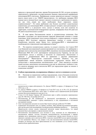 11
вернулся к предыдущей практике, приняв Постановление № 548, согласно которому
периодичность проведения государственными банками персональной верификации
пенсионеров-ВПЛ участилась. Верификация должна проводиться каждые 6 месяцев
вместо одного раза в год. УВКПЧ предостерегает, что требование проверки ВПЛ
каждые шесть месяцев будет связано с риском столкнуться с проблемами по защите,
так как этим лицам все чаще необходимо будет пересекать линию
соприкосновения37
. Это новое требование еще больше усугубляет существующее
ограничение для пенсионеров-ВПЛ, которые рискуют потерять свою регистрацию в
качестве ВПЛ и, в результате этого, доступ к пенсии, если они остаются на
территории, подконтрольной вооруженным группам, непрерывно более 60 дней или
90 дней в исключительных случаях38
.
38. В тоже время, Постановление вводит и положительные изменения. Оно
расширяет аудитория для предоставления адресной финансовой помощи и теперь
охватывает детей, рожденных после начала конфликта, а период времени, в течение
которого ВПЛ получают адресную финансовую помощь в случае угрозы
безработицы, увеличен вдвое. Кроме того, пенсионеры-ВПЛ с инвалидностью
освобождаются от физической идентификации в банке39
.
39. Что касается положительных сдвигов, то следует отметить, что 4 июля 2018
года Киевский апелляционный административный суд постановил, что требования о
проверке места жительства пенсионеров-ВПЛ, введенные постановлениями Кабинета
Министров №№ 365 и 637, противоречат законодательству Украины, так как они
ограничивают доступ к пенсиям и выплатам по социальному обеспечению и
приводят к дискриминации ВПЛ по сравнению с другими украинскими
пенсионерами40
. Министерство социальной политики объявило, что оно
разрабатывает новый механизм осуществления социальных выплат ВПЛ в
соответствии с вышеуказанным постановлением суда41
. Пока ожидается создание
новой системы, выполнение постановления суда еще не обеспечено, особенно в том,
что касается проверки места жительства ВПЛ для определения права на пенсию и
социальные пособия42
.
3. Свобода передвижения, изолированные общины и доступ к основным услугам
40. Несмотря на ограничение свободы передвижения, люди в большом количестве
продолжали пересекать линию соприкосновения: в мае было зафиксировано
вмешательство в право собственности. См. Доклад УВКПЧ за период с 16 февраля по 15 мая
2018 года, п. 42.
37
См. Доклад УВКПЧ за период с 16 февраля по 15 мая 2017 года, пп. 8, 99 и 123. До принятия
этого постановления ВПЛ всего лишь через 12 месяцев после первоначальной регистрации
должны были регистрироваться один раз в год.
38
Статья 12 (1.8) Закона Украины «Об обеспечении прав и свобод внутренне перемещенных
лиц» № 1706-VII от 20 октября 2014 года.
39
Постановление № 548 освобождает от физической идентификации в «Ощадбанке»
пенсионеров-ВПЛ, имеющих I группу инвалидности, и лиц, нуждающихся в постоянной
посторонней помощи.
40
Текст постановления доступен по ссылке http://reyestr.court.gov.ua/Review/75172804.
41
Украинский Хельсинский союз по правам человека, https://helsinki.org.ua/articles/sotsvyplaty-
dlya-vpo-bez-perevirok-minsotspolityky-rozroblyaje-proekt-neobhidnoji-postanovy/. Поскольку
Правительство считает пенсии социальной выплатой, можно предположить, что новый
механизм будет регулировать и предоставление пенсий.
42
Постановление Апелляционного суда вступило в силу, несмотря на его обжалование в
кассационном порядке, поэтому положение вышеупомянутых постановлений о порядке
проверки места проживания утратили силу. Следовательно, органы власти больше не могут
проводить проверку места жительства ВПЛ, и выплату пенсий ВПЛ нельзя приостанавливать
на этих основаниях. Вместе с тем, вопрос о том, как восстанавливать выплату пенсий ВПЛ,
которым эта выплата уже была приостановлена на этих основаниях до их отмены судами,
является более проблематичным.
 