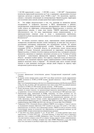 12
1 142 300 пересечений, в июне – 1 189 300, в июле – 1 289 10043
. Среднедневное
количество пересечений увеличилось на 5 тыс. в сравнении с предыдущим отчетным
периодом достигнув в среднем около 39 000 в день44
. Это увеличение, вероятно,
связано с поездками пенсионеров на контролируемую Правительством территорию
для получения своих пенсий, которые ранее были приостановлены.45
41. Эти цифры свидетельствуют о том, что, несмотря на множество рисков,
пострадавшее от конфликта население и ВПЛ, проживающие в районах,
контролируемых вооруженными группами, предпринимают тяжелые путешествия,
чтобы попасть на территорию, контролируемую Правительством, и получить там
определенную помощь, а также свои пенсии. УВКПЧ продолжает выражать
обеспокоенность тем, что лица, пересекающие линию соприкосновения, а это
преимущественно пожилые люди и люди с медицинскими проблемами,
подвергаются более высоким рискам смерти из-за состояния здоровья и отсутствия
безопасности46
.
42. В течение отчетного периода люди, пересекающие линию разграничения,
подвергались воздействию высоких летних температур, не имея при этом доступа к
надлежащим санитарным сооружениям или медицинским пунктам. По данным
Главного управления Государственной службы Украины по чрезвычайным
ситуациям (ГСЧС) в Луганской области, на контрольном пункте въезда–выезда
(КПВВ) в Станице Луганской, расположенной на территории, контролируемой
Правительством, в течение отчетного периода количество лиц, с которыми случались
инциденты, связанные со здоровьем, ежедневно доходила до ста. Условия в Станице
Луганской – единственном официальном маршруте пересечения в Луганской
области – вызывают особую тревогу. Этот переход, открытый только для пешеходов,
вынуждает лиц, желающих пересечь линию соприкосновения в любом направлении,
провести несколько часов в очередях47
. По меньшей мере шесть человек (пятеро
мужчин и одна женщина) скончались, ожидая своей очереди на переход через
контрольные пункты въезда–выезда48
.
43
Согласно официальным статистическим данным Государственной пограничной службы
Украины.
44
В течение летних месяцев июня и июля 2017 года общее количество людей, пересекающих
КПВВ, составляло от 30 000 до 40 000 человек, средний показатель – более 34 000 человек.
Доступно по ссылке
https://www.humanitarianresponse.info/sites/www.humanitarianresponse.info/files/documents/files/cr
ossing_the_line_of_contact_.pdf. Для сравнения в мае, июне и июле 2018 года дневной диапазон
составлял от 36 000 до 41 500 человек, среднее значение – 39 000 человек.
45
Резкое увеличение можно лишь частично объяснить обычным увеличением в течение летних
месяцев, но следует отметить, что среднесуточный показатель, рассчитанный за этот период
по сравнению с тем же отчетным периодом в 2017 году, увеличился на 4 000 переходов в день.
46
Ежемесячный опрос, проводимый на КПВВ, показывает, что более половины тех, кто
проходит через КПВВ, имеют возраст более 60 лет. Это объясняется требованием о том, что
пенсионеры, живущие на территории, контролируемой вооруженными группами, для того
чтобы продолжить получать пенсию должны зарегистрироваться как ВПЛ на территории,
контролируемой Правительством. См., например, БФ «Право на защиту», Пересечение линии
соприкосновения через КПВВ, май 2018 года, доступно по ссылке https://bit.ly/2OHZq8v.
47
Управление ГСЧС в Луганской области сообщило УВКПЧ, что за период с 1 мая по 1 августа
за медицинской помощью обратились 8 847 человек (в том числе 414 детей и 1 162 лица с
инвалидностью), что больше, чем в предыдущие месяцы. УВКПЧ не смогло получить полные
статистические данные по количеству лиц, обратившихся за медицинской помощью, на той
стороне КПВВ, которая контролируется вооруженными группами.
48
17 мая 2018 года умерла женщина 77 лет, 30 мая 2018 – 71-летний мужчина (сразу после
пересечения), а 19 июля 2018 года – 79-летний мужчина. 27 июня 2018 года от сердечного
приступа, стоя в очереди на КПВВ «Майорское», умер 79-летний мужчина. 11 августа 2018
года двое мужчин в возрасте около 60 лет умерли, пытаясь пересечь линию соприкосновения:
одному стало плохо в автобусе, который ехал через КПВВ «Марьинка», и он умер вскоре
после того, как вышел из автобуса; второй умер, стоя в очереди на этом же КПВВ.
 