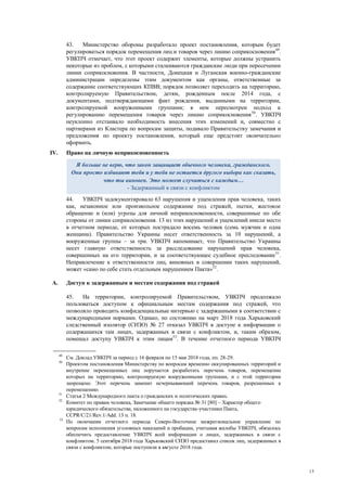 13
43. Министерство обороны разработало проект постановления, которым будет
регулироваться порядок перемещения лиц и товаров через линию соприкосновения49
.
УВКПЧ отмечает, что этот проект содержит элементы, которые должны устранить
некоторые из проблем, с которыми сталкиваются гражданские люди при пересечении
линии соприкосновения. В частности, Донецкая и Луганская военно-гражданские
администрации определены этим документом как органы, ответственные за
содержание соответствующих КПВВ; порядок позволяет переходить на территорию,
контролируемую Правительством, детям, рожденным после 2014 года, с
документами, подтверждающими факт рождения, выданными на территории,
контролируемой вооруженными группами; в нем пересмотрен подход к
регулированию перемещения товаров через линию соприкосновения50
. УВКПЧ
неуклонно отстаивало необходимость внесения этих изменений и, совместно с
партнерами из Кластера по вопросам защиты, подавало Правительству замечания и
предложения по проекту постановления, который еще предстоит окончательно
оформить.
IV. Право на личную неприкосновенность
44. УВКПЧ задокументировало 63 нарушения и ущемления прав человека, таких
как, незаконное или произвольное содержание под стражей, пытки, жестокое
обращение и (или) угрозы для личной неприкосновенности, совершенные по обе
стороны от линии соприкосновения. 13 из этих нарушений и ущемлений имели место
в отчетном периоде, от которых пострадало восемь человек (семь мужчин и одна
женщина). Правительство Украины несет ответственность за 10 нарушений, а
вооруженные группы – за три. УВКПЧ напоминает, что Правительство Украины
несет главную ответственность за расследование нарушений прав человека,
совершенных на его территории, и за соответствующее судебное преследование51
.
Непривлечение к ответственности лиц, виновных в совершении таких нарушений,
может «само по себе стать отдельным нарушением Пакта»52
.
A. Доступ к задержанным и местам содержания под стражей
45. На территории, контролируемой Правительством, УВКПЧ продолжало
пользоваться доступом к официальным местам содержания под стражей, что
позволяло проводить конфиденциальные интервью с задержанными в соответствии с
международными нормами. Однако, по состоянию на март 2018 года Харьковский
следственный изолятор (СИЗО) № 27 отказал УВКПЧ в доступе к информации о
содержащихся там лицах, задержанных в связи с конфликтом, и, таким образом,
помешал доступу УВКПЧ к этим лицам53
. В течение отчетного периода УВКПЧ
49
См. Доклад УВКПЧ за период с 16 февраля по 15 мая 2018 года, пп. 28-29.
50
Проектом постановления Министерству по вопросам временно оккупированных территорий и
внутренне перемещенных лиц поручается разработать перечень товаров, перемещение
которых на территорию, контролируемую вооруженными группами, и с этой территории
запрещено. Этот перечень заменит исчерпывающий перечень товаров, разрешенных к
перемещению.
51
Статья 2 Международного пакта о гражданских и политических правах.
52
Комитет по правам человека, Замечание общего порядка № 31 [80] – Характер общего
юридического обязательства, наложенного на государства-участники Пакта,
CCPR/C/21/Rev.1/Add. 13 п. 18.
53
По окончании отчетного периода Северо-Восточное межрегиональное управление по
вопросам исполнения уголовных наказаний и пробации, учитывая жалобы УВКПЧ, обязалось
обеспечить предоставление УВКПЧ всей информации о лицах, задержанных в связи с
конфликтом. 5 сентября 2018 года Харьковский СИЗО предоставил список лиц, задержанных в
связи с конфликтом, которые поступили в августе 2018 года.
Я больше не верю, что закон защищает обычного человека, гражданского.
Они просто избивают тебя и у тебя не остается другого выбора как сказать,
что ты виновен. Это может случиться с каждым…
- Задержанный в связи с конфликтом
 