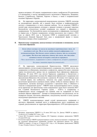14
провело интервью с 64 лицами, задержанными в связи с конфликтом (56 мужчинами
и 8 женщинами), в местах предварительного заключения в Мариуполе, Запорожье,
Бахмуте, Старобельске, Харькове, Херсоне и Одессе, а также в исправительных
колониях Харькова и Херсона.
46. На территории, контролируемой вооруженными группами, УВКПЧ, несмотря
на неоднократные просьбы, как и раньше, было отказано в конфиденциальном
доступе к задержанным и в места лишения свободы. Это не позволяет УВКПЧ в
полной мере документировать ситуацию с правами человека и вызывает серьезное
беспокойство относительно условий содержания под стражей и обращения с
задержанными. Это беспокойство нашло подтверждение в информации, полученной
из первых рук, от бывших задержанных, которые рассказали, как в период с 2016
года до апреля 2018 года в Луганском СИЗО и исправительной колонии в
Хрустальном (бывший Красный Луч) лица в камуфляжной форме и масках
обыскивали камеры и били задержанных54
.
B. Произвольные задержания, насильственные исчезновения и похищения, пытки
и жестокое обращение
47. На территории, контролируемой Правительством, УВКПЧ продолжало
документировать случаи незарегистрированного содержания под стражей, когда лиц,
задержанных по обвинениям, связанным с конфликтом, держали без связи с внешним
миром (incommunicado), прежде чем их задержание было официально оформлено.
Например, 20 июня 2018 года жителя Харцызска удерживали в Бахмутском и
Краматорском управлениях полиции без оформления официального задержания или
предъявления обвинения и без контактов с адвокатом. В течение этого периода люди
в военной форме, как сообщалось, наносили ему удары кулаками, били его
различными предметами и угрожали ножом, требуя, чтобы он «написал правду». Его
допрашивали, заставляя заключить соглашение о признании вины, и обвинили в
членстве в вооруженной группе55
. УВКПЧ также задокументировало шесть случаев,
когда вероятные или фактические члены вооруженных групп были захвачены ВСУ
или Службой безопасности Украины (далее – «СБУ») и содержались в
неофициальных местах содержания под стражей, пока их задержания не были
должным образом оформлены56
. Четверо из вышеуказанных лиц рассказали, что их
подвергали пыткам, жестокому обращению, сексуальному насилию и (или) угрозам
последующего физического насилия.
48. УВКПЧ задокументировало новый случай произвольного задержания и
жестокого обращения, имевший место в неофициальном месте содержания под
стражей, расположенном на территории Красноармейского АТП (автотранспортного
54
Интервью, проведенные УВКПЧ 8 и 18 июня 2018 года. См. Доклад УВКПЧ за период с
16 августа по 15 ноября 2017 года, п. 66.
55
Статья 260 Уголовного кодекса Украины (УК Украины); интервью, проведенное УВКПЧ
23 июня 2018 года.
56
В отчетном периоде УВКПЧ задокументировало случаи, свидетельствующие о сохранении той
же тенденции произвольного задержания, которую оно наблюдало раньше. См. Доклад
УВКПЧ за период с 16 мая по 15 августа 2017 года, п. 44. Интервью, проведенные УВКПЧ
31 мая, 18 июня, 4 июля и 15 августа 2018 года.
Более одного месяца я не имела ни малейшего представления о том, где
находится мой сын. Мы не могли найти никакой информации о его
местонахождении. Мы боялись самого худшего, думали, что он, возможно,
уже мертв. Мы были так напуганы, потому что знали, что эта война
заставила многих исчезнуть и никогда не вернуться.
- Мать заключенного, задержанного в связи с конфликтом, которого удерживали
без связи с внешним миром (incommunicado)
 