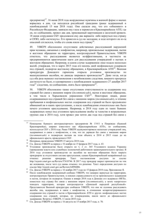 15
предприятия)57
. 16 июня 2018 года вооруженные мужчины в военной форме и масках
ворвались в дом, где находился российский гражданин (ранее задержанный и
освобожденный 15 мая 2018 года). Они сказали ему, что его «обменяют» в
Российскую Федерацию, завязали ему глаза и перевезли в Красноармейское АТП, где
он, по сообщениям, провел два дня, прикованный наручниками к железной кровати.
18 июня сотрудники СБУ предложили ему два варианта: либо вернуться под стражу
в СИЗО, либо «исчезнуть». Его привезли в суд на заседание, в ходе которого он из-за
опасений согласился, чтобы его снова взяли под стражу58
.
49. УВКПЧ обеспокоено отсутствием действенных расследований нарушений
прав человека, связанных с конфликтом, например, произвольные задержания, пытки
и жестокое обращение на территории, контролируемой Правительством. УВКПЧ
отметило, что расследования являются неэффективными, в частности не
предпринимаются практические шаги для расследования утверждений о пытках и
жестоком обращении. Например, в одном случае задержанное лицо подало несколько
жалоб, утверждая, что в марте 2015 года его восемь дней неофициально содержали
под стражей, подвергая жестокому обращению, в Красноармейском АТП59
. Военная
прокуратура Донецкого гарнизона открыла уголовное производство по
вышеуказанным жалобам, но дважды закрывала производство60
. Даже тогда, когда
суд оба раза выносил постановления о возобновлении следствия, никакого прогресса
достигнуто не было, и одновременно с освобождением задержанного 27 декабря 2017
года61
следствие, по сообщениям, опять было прекращено62
.
50. УВКПЧ обеспокоено также отсутствием ответственности за содержание под
стражей без связи с внешним миром (incommunicado), пытки и жестокое обращение,
в том числе в Харьковском управлении СБУ63
. Некоторым лицам, ранее
содержавшимся под стражей без связи с внешним миром (incommunicado), в течение
пребывания в неофициальных местах содержания под стражей не было предъявлено
обвинений ни в каких преступлениях, а после освобождения относительно них было
начато уголовное преследование. Например, в 2018 году один из таких бывших
задержанных попал под уголовное преследование якобы за членство в вооруженных
группах еще в 2014 году, хотя провел уже почти два года под стражей без связи с
57
Помещение бывшего автотранспортного предприятия № 11411 в Покровске (бывший
Красноармейск), широко известного как «Красноармейское АТП», по сообщениям,
используется СБУ с 2014 года. Ранее УВКПЧ задокументировало несколько утверждений лиц,
задержанных в связи с конфликтом, о том, что их держали без связи с внешним миром
(incommunicado) и подвергали пыткам на этом объекте в 2014 и 2015 годах до их
официального ареста, проведенного СБУ.
58
Интервью, проведенное УВКПЧ 15 августа 2018 года.
59
См. Доклад УВКПЧ за период с 16 ноября по 15 февраля 2017 года, п. 43.
60
Уголовное производство было открыто по ч. 2 ст. 365 Уголовного кодекса Украины
(превышение власти или служебных полномочий работником правоохранительного органа). В
2016 году уголовное производство по жалобам на жестокое обращение было закрыто
прокурором за отсутствием состава преступления, однако Красноармейский межрайонный суд
отменил решение прокурора. Текст постановления доступен по ссылке
http://reyestr.court.gov.ua/Review/57418746. В 2017 году прокурор закрыл производство на том
же основании, после чего суд вновь отменил это решение. Текст определения доступен по
ссылке http://reyestr.court.gov.ua/Review/64996006.
61
См. Доклад УВКПЧ за период с 16 ноября 2017 года по 15 февраля 2018 года, Приложение II.
62
После освобождения задержанный сообщил УВКПЧ, что намерен вернуться на территорию,
контролируемую Правительством, в поисках справедливости из-за произвольного задержания
и пыток, которым он подвергся. Однако в январе 2018 года в Донецке его задержало «МГБ»,
поместило под стражу без связи с внешним миром (incommunicado), а затем «запретило»
покидать территорию, которая контролируется «Донецкой народной республикой».
Представители Военной прокуратуры сообщили УВКПЧ, что они не склонны расследовать
жалобы лиц, задержанных в связи с конфликтом, в отношении незарегистрированного
содержания под стражей и пыток в Красноармейском АТП и других неофициальных местах
содержания под стражей, которые, по утверждениям, имели место до официального
задержания. Встреча с УВКПЧ, 11 июля 2018 года.
63
См. Доклад УВКПЧ за период с 16 августа по 15 ноября 2017 года, п. 70.
 