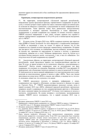 16
внешним миром (incommunicado) и был освобожден без предъявления официального
обвинения64
.
Территория, контролируемая вооруженными группами
51. На территории, контролируемой «Луганской народной республикой»,
вооруженные группы продолжали практику «превентивного задержания» на срок 30
суток, в течение которого жертв держат без связи с внешним миром (incommunicado),
не позволяя им общаться с адвокатами, а родственники не имеют информации об их
местонахождении. Такая практика может быть равносильна насильственному
исчезновению и вызывает серьезное беспокойство в плане обращения с
задержанными и условий содержания под стражей. В течение отчетного периода
УВКПЧ получила информацию о двух лицах, которых держали под стражей в
порядке «превентивного задержания» от 30 до 64 суток в «министерстве внутренних
дел» и «МГБ»65
.
52. В одном случае, 28 марта 2018 года, «МГБ» задержало мужчину при переходе
через КПВВ в Станице Луганской. Его мать обратилась к «генеральному прокурору»
и «МГБ» за сведениями о сыне, но только 19 апреля ей сказали, что ее сын
содержался под стражей согласно процедуре «превентивного задержания». В первые
два дня ареста этого человека, по сообщениям, жестоко избивали, заставляли стоять
на пальцах ног, приковав его наручниками за запястья к потолку, и применяли
электрошок, привязав его к столу. Избиения прекратились, когда он, будучи не в
состоянии больше выносить пытки, «согласился» с тем, в чем его «обвиняли». Его
отпустили после 64 дней содержания под стражей66
.
53. Аналогичным образом, на территории, контролируемой «Донецкой народной
республикой», людей продолжали держать под «административным арестом» на
срок 30 суток, во время которого им не позволялось общаться с родственниками и
адвокатами67
. Иногда семьям задержанных даже не подтверждают сам факт
задержания, что усиливает их страдания. Например, в октябре 2017 года примерно 10
вооруженных лиц в балаклавах похитили мужчину из дома его родителей. В течение
30 дней родители не имели никакой информации о его местонахождении или судьбе,
несмотря на многочисленные запросы и визиты в офис «МГБ». Часто они часами
простаивали на улице возле «МГБ» и «ждали, как собаки», в надежде на то, что кто-
то, возможно, скажет им, что случилось с их сыном.
54. УВКПЧ продолжило получать и проверять информацию о лицах,
содержащихся под стражей в «Изоляции», которая находится в Донецке по адресу
ул. Светлого Пути, 368
. УВКПЧ задокументировало несколько случаев, когда в
первой половине 2018 года «МГБ» «Донецкой народной республики» произвольно
задержало людей и удерживало их под «административным арестом» в «Изоляции»
без связи с внешним миром (incommunicado)69
. В течение этого периода их пытали, в
частности, электрошоком. На основе интервью с источниками, заслуживающими
доверия, УВКПЧ смогло подтвердить, что в первой половине 2018 года в
64
Интервью, проведенное УВКПЧ 11 июня 2018 года.
65
Информацию о «превентивном задержании» см. в Докладе УВКПЧ за период с 16 февраля по
15 мая 2018 года, п. 51. Интервью, проведенные УВКПЧ 7 июня и 6 июля 2018 года.
66
Интервью, проведенное УВКПЧ 7 июня 2018 года.
67
См., например, Доклад УВКПЧ за период с 16 февраля по 15 мая 2017 года, пп. 43-44; Доклад
УВКПЧ за период с 16 августа по 15 ноября 2017 года, пп. 40-44; Доклад УВКПЧ за период с
16 ноября 2017 года по 15 февраля 2018 года, п. 33.
68
Перед началом конфликта «Изоляция» была промышленным сооружением, которое
впоследствии превратили в культурный центр. В мае 2014 года сооружение было захвачено
вооруженными группами, которые начали использовать его как место содержания под
стражей. УВКПЧ ранее уже документировало различные нарушения прав человека, в
частности пытки, совершаемые в «Изоляции», и сообщало о них. См. Доклад УВКПЧ за
период с 16 августа по 15 ноября 2017 года, п. 54; Доклад УВКПЧ за период с 16 ноября 2017
года по 15 февраля 2018 года, п. 67.
69
Интервью, проведенные УВКПЧ 17 мая и 22 июня 2018 года.
 