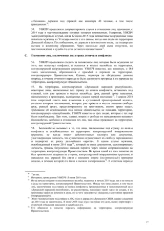 17
«Изоляции» держали под стражей как минимум 40 человек, в том числе
гражданских70
.
55. УВКПЧ продолжило документировать случаи в отношении лиц, пропавших с
2014 года и местонахождение которых остается неизвестным. Например, УВКПЧ
задокументировало случай, когда 12 июня 2015 года неизвестные вооруженные лица
похитили мужчину из Угледара вместе с его сыном, когда они ехали по территории
Донецкой области. По сообщениям, их держали в неизвестном месте, где подвергали
пыткам и жестокому обращению. Через несколько дней сына отпустили, но
местонахождение и судьба его отца остаются неизвестными71
.
C. Положение лиц, заключенных под стражу до начала конфликта
56. УВКПЧ продолжало следить за положением лиц, которые были осуждены до
того, как вспыхнул конфликт, и остаются в местах несвободы на территории,
контролируемой вооруженными группами. УВКПЧ известно, как минимум, о 184
таких заключенных, обратившихся с просьбой о переводе на территорию,
контролируемую Правительством. Однако, несмотря на обсуждение данного
вопроса, в течение отчетного периода не было достигнуто прогресса в их переводе на
территорию, контролируемую Правительством.
57. На территории, контролируемой «Луганской народной республикой»,
некоторые лица, заключенные под стражу до начала конфликта, оставались под
стражей, хотя уже провели в местах несвободы срок, равный сроку наказания,
назначенному в приговорах, вынесенных судами первой инстанции72
. 3 апреля 2018
года «народный совет» внес изменения в «уголовный процессуальный кодекс»,
согласно которым заключенные, которые уже провели в местах лишения свободы
срок, равный сроку, предусмотренному их приговором, имеют право подать
требование об освобождении под личное обязательство не покидать территорию,
контролируемую «республикой». УВКПЧ известно о трех людях, которые с тех пор
были освобождены. При этом, однако, вопрос о свободе их передвижения вызывает
беспокойство, особенно в отношении тех лиц, чьи семьи проживают на территории,
контролируемой Правительством.
58. Беспокойство вызывает и то, что лица, заключенные под стражу до начала
конфликта и освобожденные на территории, контролируемой вооруженными
группами, не всегда имеют действительные паспорта или документы,
удостоверяющие личность, что существенно ограничивает их свободу передвижения
и подвергает их риску дальнейшего «ареста». В одном случае мужчина,
освобожденный в июне 2016 года73
, который не имел документов, удостоверяющих
личность, трижды безуспешно пытался перейти через линию соприкосновения на
территорию, контролируемую Правительством. Во время одной из этих попыток он
был произвольно задержан на стороне, контролируемой вооруженными группами, и
находился под стражей без связи с внешним миром (incommunicado) примерно
неделю, в течение которой его били и пытали электрошоком74
. В отчетном периоде
70
Там же.
71
Интервью, проведенное УВКПЧ 15 июня 2018 года.
72
Из-за начала конфликта апелляционные жалобы, поданные в начале 2014 года, так и не попали
в суды на территории, контролируемой Правительством. Между тем «апелляции», в том числе
лиц, заключенных под стражу до начала конфликта, представленные в «апелляционный суд»
«Луганской народной республики», не рассмотрены, поскольку такой «суд» не создан, и их
приговоры также не вступили в силу, из-за чего «апеллянты» оказались в состоянии правовой
неопределенности.
73
Этого человека взяли под стражу в 2012 году и держали в Луганском СИЗО, однако следствие
до 2014 года не закончилось. В июне 2016 года «суд» заслушал его дело, вынес «приговор» с
отсрочкой отбывания наказания и освободил его.
74
Его обвинили в попытке передать информацию на территорию, контролируемую
Правительством.
 