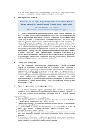 18
из-за отсутствия документов, удостоверяющих личность, его часто «задерживала»
«полиция», а однажды его двое суток держали в одиночной камере75
.
D. Лица, пропавшие без вести
59. УВКПЧ приветствует принятие парламентом закона о лицах, пропавших без
вести76
, который направлен на урегулирование статуса лиц, пропавших без вести в
связи с вооруженным конфликтом, военными действиями, беспорядками внутри
страны либо в связи с чрезвычайными ситуациями природного или техногенного
характера. Законом предусмотрено создание единого реестра лиц, пропавших без
вести, и Комиссии по вопросам лиц, пропавших без вести, которая будет
координировать деятельность различных государственных органов, вовлеченных в
розыск и идентификацию лиц, пропавших без вести, и оказание помощи их семьям. В
соответствии с Международной конвенцией о защите всех лиц от насильственных
исчезновений77
, а также благодаря информационно-разъяснительной работе УВКПЧ
и других субъектов78
, закон предусматривает уголовную ответственность в
соответствии с национальным законодательством за насильственное исчезновение79
и устанавливает определенные социальные гарантии удовлетворения финансовых
потребностей родственников лиц, пропавших без вести80
.
V. Отправление правосудия
60. На территории, контролируемой Правительством, УВКПЧ продолжало
следить за судебными производствами по уголовным делам, связанным с
конфликтом, и в этом контексте документировало постоянные нарушения права на
справедливое судебное разбирательство, включая право на процессуальные и
судебные гарантии. УВКПЧ обеспокоено, в частности, способом использования
соглашений о признании вины и производств в отсутствие обвиняемых (in absentia),
а также произвольным применением положений, освобождающих членов
вооруженных групп от уголовной ответственности, нападениями на адвокатов и их
запугиванием со стороны крайне правых групп и продолжением вмешательства в
независимость судей.
A. Право на справедливое судебное разбирательство
61. В течение отчетного периода украинские суды вынесли 72 приговора по
уголовным делам, связанным с вооруженным конфликтом на востоке Украины81
. 44
из них были основаны на соглашениях о признании вины. В 18 из этих случаев к
75
Интервью УВКПЧ, проведенное 18 июня 2018 года.
76
Закон Украины «О правовом статусе лиц, пропавших без вести» (законопроект № 5435) от
12 июля 2018 года. Закон вступил в силу 2 августа 2018 года.
77
Украина присоединилась к Международной конвенции о защите всех лиц от насильственных
исчезновений в августе 2015 года.
78
См. Доклад УВКПЧ за период с 16 ноября 2017 года по 15 февраля 2018 года, пп. 137-138;
Доклад УВКПЧ за период с 16 ноября 2016 года по 15 февраля 2017 года, пп. 150-152.
79
Статья 1461
Уголовного кодекса Украины.
80
Статья 6 Закона «О правовом статусе лиц, пропавших без вести» устанавливает, что члены
семьи лица, пропавшего без вести, имеют право на назначение пенсии в связи с потерей
кормильца.
81
В частности, по обвинениям в совершении преступлений против основ национальной
безопасности Украины и преступлений против общественной безопасности. Статистические
данные из Единого государственного реестра судебных решений.
Я знаю, что мой сын мертв. Я просто хочу знать, где его останки. Верните
мне то, что осталось от моего ребенка. Не знать ничего о вашем сыне в
течение трех лет – это пытка.
- Мать человека, похищенного членами вооруженных групп
 