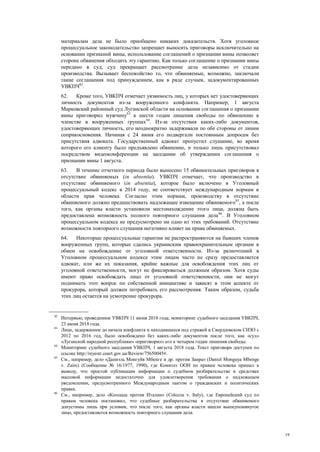 19
материалам дела не было приобщено никаких доказательств. Хотя уголовное
процессуальное законодательство запрещает выносить приговоры исключительно на
основании признаний вины, использование соглашений о признании вины позволяет
стороне обвинения обходить эту гарантию. Как только соглашение о признании вины
передано в суд, суд прекращает рассмотрение дела независимо от стадии
производства. Вызывает беспокойство то, что обвиняемые, возможно, заключали
такие соглашения под принуждением, как в ряде случаев, задокументированных
УВКПЧ82
.
62. Кроме того, УВКПЧ отмечает уязвимость лиц, у которых нет удостоверяющих
личность документов из-за вооруженного конфликта. Например, 1 августа
Марковский районный суд Луганской области на основании соглашения о признании
вины приговорил мужчину83
к шести годам лишения свободы по обвинению в
членстве в вооруженных группах84
. Из-за отсутствия каких-либо документов,
удостоверяющих личность, его неоднократно задерживали по обе стороны от линии
соприкосновения. Начиная с 24 июня его подвергали постоянным допросам без
присутствия адвоката. Государственный адвокат пропустил слушание, во время
которого его клиенту было предъявлено обвинение, и только лишь присутствовал
посредством видеоконференции на заседании об утверждении соглашения о
признании вины 1 августа.
63. В течение отчетного периода было вынесено 15 обвинительных приговоров в
отсутствие обвиняемых (in absentia). УВКПЧ отмечает, что производство в
отсутствие обвиняемого (in absentia), которое было включено в Уголовный
процессуальный кодекс в 2014 году, не соответствует международным нормам в
области прав человека. Согласно этим нормам, производству в отсутствие
обвиняемого должно предшествовать надлежащее извещение обвиняемого85
, а после
того, как органы власти установили местонахождение этого лица, должна быть
предоставлена возможность полного повторного слушания дела86
. В Уголовном
процессуальном кодексе не предусмотрено ни одно из этих требований. Отсутствие
возможности повторного слушания негативно влияет на права обвиняемых.
64. Некоторые процессуальные гарантии не распространяются на бывших членов
вооруженных групп, которые сдались украинским правоохранительным органам в
обмен на освобождение от уголовной ответственности. Из-за разночтений в
Уголовном процессуальном кодексе этим лицам часто не сразу предоставляется
адвокат, или же их показания, крайне важные для освобождения этих лиц от
уголовной ответственности, могут не фиксироваться должным образом. Хотя суды
имеют право освобождать лицо от уголовной ответственности, они не могут
поднимать этот вопрос по собственной инициативе и зависят в этом аспекте от
прокурора, который должен потребовать его рассмотрения. Таким образом, судьба
этих лиц остается на усмотрение прокурора.
82
Интервью, проведенное УВКПЧ 11 июня 2018 года; мониторинг судебного заседания УВКПЧ,
23 июня 2018 года.
83
Лицо, задержанное до начала конфликта и находившееся под стражей в Свердловском СИЗО с
2012 по 2016 год, было освобождено без каких-либо документов после того, как «суд»
«Луганской народной республики» «приговорил» его к четырем годам лишения свободы.
84
Мониторинг судебного заседания УВКПЧ, 1 августа 2018 года. Текст приговора доступен по
ссылке http://reyestr.court.gov.ua/Review/75650045#.
85
См., например, дело «Даниэль Монгуйя Мбенге и др. против Заира» (Daniel Monguya Mbenge
v. Zaire) (Сообщение № 16/1977, 1990), где Комитет ООН по правам человека пришел к
выводу, что простой публикации информации о судебном разбирательстве в средствах
массовой информации недостаточно для удовлетворения требования о надлежащем
уведомлении, предусмотренного Международным пактом о гражданских и политических
правах.
86
См., например, дело «Колоцца против Италии» (Colozza v. Italy), где Европейский суд по
правам человека постановил, что судебные разбирательства в отсутствие обвиняемого
допустимы лишь при условии, что после того, как органы власти нашли вышеупомянутое
лицо, предоставляется возможность повторного слушания дела.
 