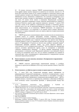 20
65. В течение отчетного периода УВКПЧ задокументировало три инцидента,
когда крайне правые группы нападали на адвокатов или пытались запугать их. 28
июля 2018 года группа членов «С14» словесно оскорбила и попыталась нанести удар
головой адвокату, которого они обвинили в сепаратизме за представление интересов
обвиняемых по делу, связанному с конфликтом. Это случилось в помещении суда в
присутствии полиции, которая не отреагировала надлежащим образом87
. Через три
дня около 50 членов «С14» вошли в помещение Национальной ассоциации
адвокатов, агрессивно потребовали отмены лицензии вышеупомянутого адвоката и
помешали Комитету защиты прав адвокатов проводить заседание. 7 августа 2018
года трое членов «С14» прибегли к физическому насилию в отношении другого
адвоката после того, как он прокомментировал их поведение в зале суда. Полиция
вновь присутствовала, но не вмешалась. УВКПЧ напоминает, что адвокатов не
следует отождествлять с их клиентами и что органы власти должны обеспечить
безопасность и охрану помещений судов для защиты юристов во время выполнения
ими своей работы.
66. УВКПЧ продолжало документировать факты посягательства на независимость
судебной власти со стороны прокуроров, которые открывали уголовные
производства против судей в связи с выполнением последними своих обязанностей.88
Например, после решения суда о закрытии уголовного дела против мэра Харькова
Геннадия Кернеса и двух его охранников, которое было принято после того, как ни
один из 19 прокуроров 2–10 августа не посетил семь судебных заседаний подряд89
,
Генеральный прокурор публично заявил, что судью придется привлечь к
ответственности за его «неправосудное» решение90
. На следующий день прокуратура
открыла уголовное производство против судьи по подозрению в вынесении
«заведомо неправосудного решения»91
. В другом примере прокуратура начала
расследование в отношении судей Марьинского районного суда Донецкой области
по такому же подозрению после того, как суд заменил содержание под стражей на
домашний арест лицу, подозреваемому в принадлежности к вооруженным группам
«Донецкой народной республики»92
.
B. Ответственность за акты насилия, связанные с беспорядками и нарушениями
общественного порядка
67. УВКПЧ отметило определенный ограниченный прогресс в судебных
процессах по протестам на Майдане в 2014 году и актам насилия в Одессе 2 мая 2014
года.
1. Ответственность за убийства протестующих во время протестов на Майдане
68. 11 июля 2018 года Генеральный прокурор провел мероприятие по
реформированию Генеральной прокуратуры, в частности ее реорганизации с целью
разделения структурных подразделений, ответственных за досудебное следствие и
процессуальный надзор. Департаменту специальных расследований (далее – «ДСР»),
который отвечает, в частности, за производства, связанные с событиями на Майдане,
были оставлены только следственные функции, а процессуальный надзор был
87
«С14» опубликовало видеозапись этого инцидента в Facebook см.
https://www.facebook.com/c14.news.reserve/videos/217097495807706/.
88
УВКПЧ обеспокоено тем, что начало расследований заявлений о вынесении несправедливого
решения может быть использовано для оказания давления на судей в течение длительных
периодов времени, пока в отношении их продолжаются такие расследования. См. доклад
УВКПЧ за период с 16 февраля по 15 мая 2018 года, пп. 60-62.
89
Дело касалось обвинений в похищении протестующих и жестоком обращении с ними во время
событий на Майдане.
90
https://bit.ly/2MkI8AP.
91
Статья 375 Уголовного кодекса Украины.
92
Мониторинг судебного заседания УВКПЧ, 13 августа 2018 года. Уголовное производство
против судей было открыто по статье 375 Уголовного кодекса Украины («вынесение заведомо
неправосудного решения»).
 
