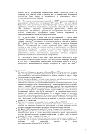 21
передан другому структурному подразделению. УВКПЧ продолжит следить за
развитием этих событий, чтобы установить, как эта реорганизация Генеральной
прокуратуры будет влиять на следственную и прокурорскую работу,
осуществляемую по делам Майдана.
69. Что касается положительных изменений, то УВКПЧ приветствует прогресс в
расследовании убийства двух протестующих 19 февраля 2014 года возле здания
Управления СБУ в Хмельницком93
. Несмотря на потерю ключевых доказательств94
и
юридические препятствия расследованию, создаваемые СБУ95
, 21 июня 2018 года
ДСР выдвинул сотруднику Хмельницкого регионального специального
подразделения СБУ обвинение в убийстве по неосторожности, нанесении тяжких
телесных повреждений, неосторожных тяжких телесных повреждений и
злоупотреблении властью или служебным положением.
70. В другом случае, 13 июня 2018 года Апелляционный суд города Киева
отменил96
приговор суда, подвергавшийся резкой критике, в отношении одного из
главарей «титушек»97
, осужденного за хулиганство во время событий на Майдане
18–19 февраля 2014 года, которое привело к убийству журналиста Вячеслава
Еремея98
. Апелляционный суд отменил вынесенный судом первой инстанции
приговор в виде четырех лет лишения свободы с освобождением от отбывания
наказания с испытанием99
и заменил его пятью годами лишения свободы с
немедленным отбыванием наказания, заявив, что суд первой инстанции
необоснованно признал обстоятельством, смягчающим наказание, «искреннее
раскаяние» обвиняемого и его способность к исправлению.
71. Относительно этого же дела члены семьи Вячеслава Еремея подали в суд
ходатайство, которое было удовлетворено, об отмене решения прокурора, принятого
в 2014 году, о прекращении параллельного расследования убийства в деле о
причастности вышеупомянутого главаря «титушек» к смерти их сына100
.
93
См. пресс-релиз Генеральной прокуратуры Украины, 22 июня 2018 года, доступный по ссылке
https: //www.gp.gov.ua/ua/news.html? _m = publications & _c = view & _t = rec & id = 231799, и
тематический доклад УВКПЧ об ответственности за убийства в Украине за период с января
2014 года по май 2016 года, сноска 107.
94
Военная прокуратура Западного региона, которая проводила досудебное следствие, потеряла
единственную целую гильзу, найденную на месте преступления.
95
СБУ обжаловала решение суда, которым прокуратуре было предоставлено временный доступ
к арсеналу Управления СБУ в Хмельницкой области и разрешение на изъятие оттуда оружия,
однако 13 ноября 2017 года апелляционная жалоба была отклонена. Текст постановления суда
доступен по ссылке http://reyestr.court.gov.ua/Review/70389287#. Кроме того, СБУ подтвердила,
что дата, когда Генеральная прокуратура вызвала сотрудника СБУ для допроса в качестве
подозреваемого, совпала с датой, когда Управление СБУ в Хмельницкой области решило
направить его в район Операции объединенных сил на востоке Украины, что затруднило
возможность следствия связаться с ним. На основании письма Генеральной прокуратуры СБУ
провела расследование по факту возможной помощи старших должностных лиц Управления
СБУ в Хмельницкой области подозреваемому в уклонении от участия в уголовном деле и
опровергла эти утверждения.
96
Текст приговора доступен по ссылке http://reyestr.court.gov.ua/Review/74688253.
97
«Титушки» – мужчины спортивного телосложения, привлеченные правоохранительными
органами для совершения нападений на протестующих и создания атмосферы насилия,
которая затем должна была оправдать дальнейший разгон нежелательных протестов.
98
См. Доклад УВКПЧ за период с 16 ноября 2017 года по 15 февраля 2018 года, сноска 68.
99
22 декабря 2017 года Шевченковский районный суд Киева вынес приговор о наказании в виде
лишения свободы сроком на 4 года с двухлетним испытательным сроком, в результате чего
ответчику, вероятно, не пришлось бы вообще отбывать срок. См. Доклад УВКПЧ за период с
16 ноября 2017 года по 15 февраля 2018 года, п. 52.
100
7 мая 2018 года Печерский районный суд Киева отменил постановление прокурора от 1
августа 2014 года о закрытии уголовного производства по делу об убийстве против банды
«титушек». Текст определения доступен по ссылке
http://reyestr.court.gov.ua/Review/74054794.74054794.
 