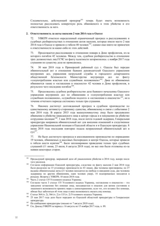 22
Следовательно, действующий прокурор101
теперь будет иметь возможность
полностью расследовать конкретную роль обвиняемого в этом убийстве и его
ответственность за него.
2. Ответственность за акты насилия 2 мая 2014 года в Одессе
72. УВКПЧ отметило определенный ограниченный прогресс в расследованиях и
судебных разбирательствах в отношении актов насилия, которые имели место 2 мая
2014 года в Одессе и привели к гибели 48 человек102
, однако еще никто не привлечен
к ответственности за какие-либо из этих действий.
73. Продолжается расследование в отношении пожара в Доме профсоюзов, из-за
которого погибли 42 человека. Между тем, судебное разбирательство в отношении
трех должностных лиц ГСЧС по факту халатности затормозилось: с ноября 2017 года
слушания по существу дела не проводились.
74. 30 мая 2018 года в Приморский районный суд г. Одессы был передан
обвинительный акт в отношении бывших руководителей Одесского управления
внутренних дел, управления патрульной службы и городского департамента
общественной безопасности Министерства внутренних дел по факту
«злоупотребления властью или служебным положением»103
. Двое из обвиняемых
обвиняются также в «оставлении в опасности» 42 человек в Доме профсоюзов, в
результате чего последние погибли104
.
75. Продолжалось судебное разбирательство дела бывшего начальника Одесского
управления внутренних дел по обвинениям в «злоупотреблении властью или
служебным положением», «служебном подлоге» и «оставлении в опасности»105
, но в
течение отчетного периода состоялись только три слушания.
76. Наконец достигнут долгожданный прогресс в судебном производстве по
единственному активисту-стороннику единства, обвиняемому в связи с событиями 2
мая 2014 года. В апреле 2015 года вышеупомянутому лицу было предъявлено
обвинение в убийстве гражданского лица в центре города и в покушении на убийство
сотрудника милиции106
. 3 мая 2018 года, после почти годовой задержки, Генеральная
прокуратура направила обвинительный акт для внесения изменений в следственное
управление Национальной полиции в Одесской области и в Одесскую прокуратуру. 8
июня 2018 года последняя повторно подала исправленный обвинительный акт в
суд107
.
77. Не было достигнуто прогресса в апелляционном производстве по оправданию
19 человек, обвиняемых в массовых беспорядках в центре Одессы, которые привели
к гибели шести мужчин108
. Было запланировано проведение только трех судебных
слушаний (11 июня, 23 июля, 6 августа 2018 года), но все они были отложены из-за
неявки некоторых сторон.
101
Предыдущий прокурор, закрывший дело об умышленном убийстве в 2014 году, вскоре после
того уволился.
102
Согласно информации Одесской прокуратуры, следствие по факту насилия 2 мая 2014 года
было разделено на 13 уголовных производств по 43 лицам. Два человека приговорены; по 27
выданы обвинительные акты (21 человек находится на свободе в ожидании суда, два человека
задержаны по другим обвинениям, один человек умер), 14 подозреваемых находятся в
розыске. Встреча с УВКПЧ, 10 июля 2018 года.
103
Часть 2 статьи 135 Уголовного кодекса Украины.
104
Согласно части 3 статьи 135 Уголовного кодекса Украины, «оставление в опасности» - это
заведомое оставление без помощи лица, находящегося в опасном для жизни состоянии и
лишенного возможности принять меры к самосохранению, если тот, кто оставил без помощи,
обязан был заботиться об этом лице и имел возможность оказать ему помощь.
105
Статьи 364 (ч. 2), 366 (ч. 2) и 135 (ч. 2) Уголовного кодекса Украины.
106
25 мая 2017 года дело было передано из Одесской областной прокуратуры в Генеральную
прокуратуру.
107
По сообщению прокуратуры (письмо от 7 августа 2018 года).
108
См. Доклад УВКПЧ за период с 16 августа по 15 ноября 2017 года, п. 89.
 