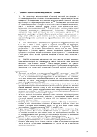 23
C. Территория, контролируемая вооруженными группами
78. На территории, контролируемой «Донецкой народной республикой» и
«Луганской народной республикой», продолжали работать параллельные структуры
правосудия. По сообщениям, на территории, контролируемой «Донецкой народной
республикой», «судами» рассмотрено тысячи дел109
. На территории, контролируемой
«Луганской народной республикой», действует структура, которая не предоставляет
доступ к средствам правовой защиты, поэтому люди подвергаются риску
бессрочного содержания под стражей110
. В частности, хотя «кодекс», регулирующий
«уголовные производства», предусматривает возможность обжалования в
«верховном суде», такой структуры или иного контрольного органа нет111
. В
результате, «приговоры», которые «обжалуются», не вступают в силу, ответчики не
могут начать отбывать сроки лишения свободы и, следовательно, остаются в
состоянии бессрочного содержания под стражей без каких-либо средств правовой
защиты112
.
79. Лиц, «обвиняемых» в принадлежности к украинским вооруженным силам или
СБУ или в связях с ними, «судят» в закрытых заседаниях на территории,
контролируемой «Донецкой народной республикой» и «Луганской народной
республикой»113
. Это вызывает беспокойство по поводу того, что лица, которых
«преследуют в судебном порядке», лишены необходимой судебной гарантии
публичности слушаний, которая обеспечивает «транспарентность судопроизводства
и тем самым служит важной гарантией интересов отдельных лиц и общества в
целом»114
.
80. УВКПЧ по-прежнему обеспокоено тем, что адвокаты, которых назначают
представлять интересы лиц, задержанных в связи с конфликтом, лишь формально
выполняют свои функции защиты115
. Предоставление адвоката, как кажется,
осуществляется с целью легитимизации «осуждения». Это беспокойство еще больше
усиливается из-за препятствий, создаваемых «Донецкой народной республикой» и
109
«Верховный суд» сообщил, что по состоянию на 9 августа 2018 года начиная с 1 января 2018
года в его «производстве» находилось 4,054 «дела»: 1,380 «уголовных», 1,801 «гражданских»,
77 «дел» об «административных правонарушениях» и 796 «арбитражных». По сообщению,
«суд» вынес окончательные «решения» по 84 процентам этих «дел». Статистические данные
приведены по ссылке https://supcourt-dnr.su/stat/operativnaya-statisticheskaya-informaciya-o-
rabote-verhovnogo-suda-sudov-obshchey-21.
110
В марте 2014 года два человека, заключенные под стражу до начала конфликта, были
приговорены к четырем годам лишения свободы; в апреле 2014 года приговор был обжалован
стороной обвинения. Апелляция, однако, не была рассмотрена до начала конфликта, и оба
лица, проведя в месте лишения свободы больше времени, чем предусмотрено их приговорами,
оставались под стражей до 18 мая 2018 года, когда «суд» первой инстанции освободил их под
подписку о невыезде, так как их дело не было закрыто.
111
16 августа 2018 года «исполняющий обязанности главы» «Луганской народной республики»
издал «указ», в котором постановил приступить к формированию «верховного суда»
«Луганской народной республики». 28 августа 2018 года «народный совет» назначил
14 «судей» «верховного суда».
112
Например, лицо, «задержанное» вооруженными группами в 2015 году по подозрению в
поджоге, а позже дополнительно «обвиненное» в покушении на убийство, остается под
стражей в состоянии неопределенности, потому что его дело может слушать только
«верховный суд». Интервью, проведенное УВКПЧ 25 июня 2018 года.
113
В ряде случаев УВКПЧ получало сообщения о том, что «слушания по существу» будут
закрыты для публики. Тем не менее, УВКПЧ смогло посетить два «слушания» по сути и два
«оглашения» «решений» по «гражданским делам»; два «предварительные слушания», два
«оглашения приговоров», одно «слушание по существу» и одно «слушание» по обжалованию
действий «МГБ» в «военном трибунале» «Донецкой народной республики».
114
Комитет по правам человека, Замечание общего порядка № 32, статья 14: Равенство перед
судами и трибуналами и право каждого на справедливое судебное разбирательство, п. 28.
115
Интервью, проведенное УВКПЧ 19 июля 2018 года. Адвокат не был знаком с материалами
дела, в частности, с обвинениями, предъявленными его клиенту, и с тем, на какой стадии
находится «производство».
 