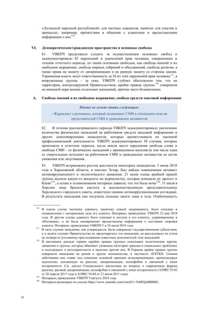 24
«Луганской народной республикой» для частных адвокатов, нанятых для участия в
процессах, например, препятствия в общении с клиентами и предоставлении
информации о них116
.
VI. Демократическое/гражданское пространство и основные свободы
81. УВКПЧ продолжило следить за осуществлением основных свобод и
задокументировало 45 нарушений и ущемлений прав человека, совершенных в
течение отчетного периода, по таким основным свободам, как свобода мнений и их
свободное выражение, свобода мирных собраний и объединений, свобода религии, а
также права на защиту от дискриминации и на равную защиту со стороны закона.
Украинская власть несет ответственность за 36 из этих нарушений прав человека117
, а
вооруженные группы – за семь. УВКПЧ глубоко обеспокоено тем, что на
территории, контролируемой Правительством, крайне правые группы118
совершили
по меньшей мере восемь отдельных нападений, причем часто безнаказанно.
A. Свобода мнений и их свободное выражение, свобода средств массовой информации
82. В течение рассматриваемого периода УВКПЧ задокументировало увеличение
количества физических нападений на работников средств массовой информации и
других демотивирующих инцидентов, которые препятствовали их законной
профессиональной деятельности. УВКПЧ задокументировало 30 случаев, которые
произошли в отчетном периоде, когда имели место нарушения свободы слова и
свободы СМИ – от физических нападений с применением насилия (в том числе один
со смертельным исходом) на работников СМИ и гражданских активистов до актов
унижения или запугивания.
83. УВКПЧ встревожено ростом жестокости некоторых инцидентов. 5 июня 2018
года в Харьковской области, в поселке Эсхар, был найден повешенным активист
антикоррупционного и экологического движения. 21 июня члены крайней правой
группы вылили какую-то жидкость на журналистку, которая освещала их протест в
Киеве119
, а позже в телевизионном интервью заявили, что это была моча120
. 31 июля в
Херсоне лица бросили кислоту в высокопоставленную представительницу
Херсонского городского совета, известную своими антикоррупционными взглядами.
В результате нападения она получила сильные ожоги лица и тела. Озабоченность
116
В одном случае частному адвокату, нанятому семьей задержанного, было отказано в
ознакомлении с материалами дела его клиента. Интервью, проведенное УВКПЧ 23 мая 2018
года. В другом случае адвокату было отказано в доступе к его клиенту, удерживаемому в
«Изоляции», и не была своевременно предоставлена информация о состоянии здоровья
клиента. Интервью, проведенные УВКПЧ 5 и 10 июля 2018 года.
117
В пяти случаях нападение, как утверждается, было совершено государственными субъектами,
а в десяти случаях Правительство не предотвратило эти нападения, не расследовало их и/или
не подвергло уголовному преследованию известных исполнителей этих нападений.
118
В настоящем докладе термин «крайне правые группы» охватывает политические партии,
движения и группы, которые обвиняют уязвимые категории граждан в социальных проблемах
и подстрекают к нетолерантности и насилию против них. В Украине крайне правые группы
совершали нападения на ромов и другие меньшинства, в частности ЛГБТКИ. Своими
действиями они ставят под сомнение основной принцип недискриминации, пропагандируя
идеологию, основанную на расизме, дискриминации, ксенофобии и связанной с ними
нетерпимости. См. доклад Специального докладчика по вопросу о современных формах
расизма, расовой дискриминации, ксенофобии и связанной с ними нетерпимости (A/HRC/35/42
от 26 апреля 2017 года и A/HRC/18/44 от 21 июля 2011 года).
119
Интервью, проведенное УВКПЧ 9 августа 2018 года.
120
Интервью размещено по ссылке https://www.youtube.com/watch?v=N4fFQa9BBMU.
Никто не хочет стать следующим.
- Журналист о резонансе, который поднимают СМИ в отношении атак на
представителей СМИ и гражданских активистов
 