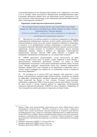 26
Суда распространяется на все будущие особо важные дела о коррупции, в том числе
и на те, которые сейчас расследуются Национальным антикоррупционным бюро.
Следующие критически важные шаги для обеспечения начала деятельности Суда
будут включать отбор национальных судей, требующий привлечения Общественного
совета международных экспертов129
.
Территория, контролируемая вооруженными группами
87. Пространство для свободы мнений и их свободного выражения на территории,
контролируемой вооруженными группами, остается крайне ограниченным. УВКПЧ
задокументировало случай, когда двух мужчин задержали и обвинили в «шпионаже»,
в частности, за их проукраинскую позицию, высказанную в социальных медиа130
.
Самопровозглашенной «Донецкой народной республикой» введены дополнительные
ограничения, которые посягают на способность иностранных средств массовой
информации освещать события и работать на территории, контролируемой
вооруженными группами. Местные СМИ сейчас работают в основном как
инструменты продвижения и восхваления тех, кто осуществляет контроль131
.
88. УВКПЧ продолжило документировать случаи посягательств на права
человека, которые имели место на ранних стадиях конфликта и были связаны с
принудительным подавлением критических взглядов, что влечет за собой
долговременные последствия с точки зрения ограничения основных свобод. В одном
случае бывший журналист национальной газеты был задержан вооруженными
группами в феврале 2015 года в Горловке за его публикацию в социальных сетях; в
течение месяца содержания под стражей его, по сообщениям, пытали и подвергали
жестокому обращению132
.
89. По состоянию на 15 августа 2018 года минимум один журналист и один
блогер, сотрудничавшие с киевским бюро «Радио Свобода», оставались под стражей
на территории, контролируемой «Донецкой народной республикой», – Станислав
Асеев (известный как Васин) и Олег Галазюк. Согласно многочисленным
сообщениям в украинских СМИ, Станислав Асеев в начале июля объявил голодовку.
Не имея доступа к местам лишения свободы на территории, контролируемой
«Донецкой народной республикой», УВКПЧ не смогло проверить утверждение об
этом голодании или оценить физическое и моральное состояние Асеева.
129
Процесс отбора судей предусматривает определенную роль нового Общественного совета
международных экспертов (далее – «ОСМЭ»), состоящего из шести членов, в обязанности
которого будет входить рассмотрение заявлений кандидатов на должности судей Высшего
антикоррупционного суда и оценка их по критериям добропорядочности и профессионализма.
Членов ОСМЭ будет выбирать Высшая квалификационная комиссия судей среди кандидатов,
выдвинутых международными организациями, «с которыми Украина сотрудничает в сфере
предотвращения и противодействия коррупции в соответствии с международными договорами
Украины».
130
Интервью, проведенные УВКПЧ 17 и 20 июля 2018 года.
131
Интервью, проведенное УВКПЧ 3 августа 2018 года.
132
Интервью, проведенное УВКПЧ 14 августа 2018 года.
Мы постоянно боимся сказать что-то, что может быть использовано
против нас. Мы слишком подозрительны, чтобы говорить на людях о чём-то
чувствительном. Ужасные времена.
- Родители заключенного, задержанного в связи с конфликтом, на территории,
контролируемой вооруженными группами
 